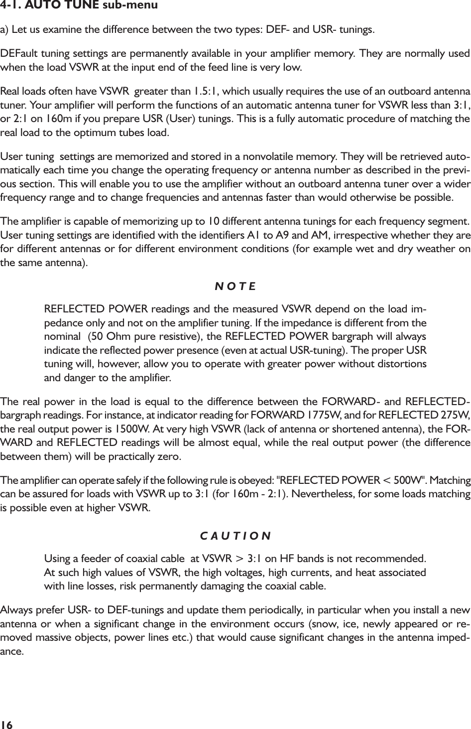 164-1. AUTO TUNE sub-menua) Let us examine the difference between the two types: DEF- and USR- tunings.DEFault tuning settings are permanently available in your amplifier memory. They are normally usedwhen the load VSWR at the input end of the feed line is very low.Real loads often have VSWR  greater than 1.5:1, which usually requires the use of an outboard antennatuner. Your amplifier will perform the functions of an automatic antenna tuner for VSWR less than 3:1,or 2:1 on 160m if you prepare USR (User) tunings. This is a fully automatic procedure of matching thereal load to the optimum tubes load.User tuning  settings are memorized and stored in a nonvolatile memory. They will be retrieved auto-matically each time you change the operating frequency or antenna number as described in the previ-ous section. This will enable you to use the amplifier without an outboard antenna tuner over a widerfrequency range and to change frequencies and antennas faster than would otherwise be possible.The amplifier is capable of memorizing up to 10 different antenna tunings for each frequency segment.User tuning settings are identified with the identifiers A1 to A9 and AM, irrespective whether they arefor different antennas or for different environment conditions (for example wet and dry weather onthe same antenna).N O T EREFLECTED POWER readings and the measured VSWR depend on the load im-pedance only and not on the amplifier tuning. If the impedance is different from thenominal  (50 Ohm pure resistive), the REFLECTED POWER bargraph will alwaysindicate the reflected power presence (even at actual USR-tuning). The proper USRtuning will, however, allow you to operate with greater power without distortionsand danger to the amplifier.The real power in the load is equal to the difference between the FORWARD- and REFLECTED-bargraph readings. For instance, at indicator reading for FORWARD 1775W, and for REFLECTED 275W,the real output power is 1500W. At very high VSWR (lack of antenna or shortened antenna), the FOR-WARD and REFLECTED readings will be almost equal, while the real output power (the differencebetween them) will be practically zero.The amplifier can operate safely if the following rule is obeyed: &quot;REFLECTED POWER &lt; 500W&quot;. Matchingcan be assured for loads with VSWR up to 3:1 (for 160m - 2:1). Nevertheless, for some loads matchingis possible even at higher VSWR.C A U T I O NUsing a feeder of coaxial cable  at VSWR &gt; 3:1 on HF bands is not recommended.At such high values of VSWR, the high voltages, high currents, and heat associatedwith line losses, risk permanently damaging the coaxial cable.Always prefer USR- to DEF-tunings and update them periodically, in particular when you install a newantenna or when a significant change in the environment occurs (snow, ice, newly appeared or re-moved massive objects, power lines etc.) that would cause significant changes in the antenna imped-ance.
