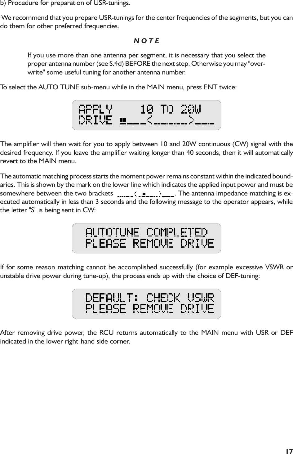 17b) Procedure for preparation of USR-tunings. We recommend that you prepare USR-tunings for the center frequencies of the segments, but you cando them for other preferred frequencies.N O T EIf you use more than one antenna per segment, it is necessary that you select theproper antenna number (see S.4d) BEFORE the next step. Otherwise you may &quot;over-write&quot; some useful tuning for another antenna number.To select the AUTO TUNE sub-menu while in the MAIN menu, press ENT twice:The amplifier will then wait for you to apply between 10 and 20W continuous (CW) signal with thedesired frequency. If you leave the amplifier waiting longer than 40 seconds, then it will automaticallyrevert to the MAIN menu.The automatic matching process starts the moment power remains constant within the indicated bound-aries. This is shown by the mark on the lower line which indicates the applied input power and must besomewhere between the two brackets   . The antenna impedance matching is ex-ecuted automatically in less than 3 seconds and the following message to the operator appears, whilethe letter &quot;S&quot; is being sent in CW:If for some reason matching cannot be accomplished successfully (for example excessive VSWR orunstable drive power during tune-up), the process ends up with the choice of DEF-tuning:After removing drive power, the RCU returns automatically to the MAIN menu with USR or DEFindicated in the lower right-hand side corner.