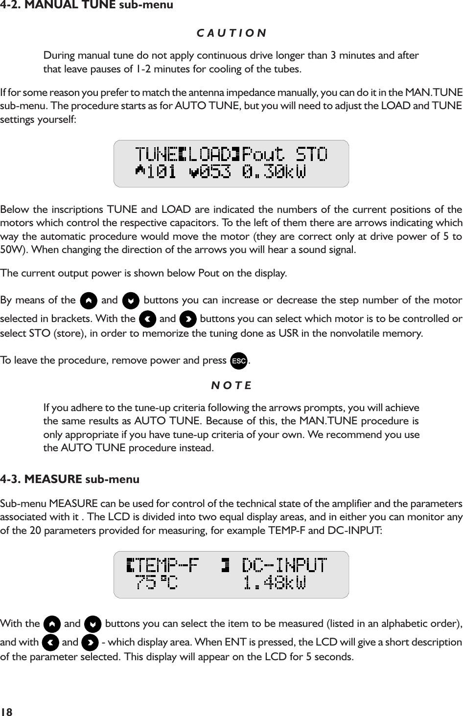 184-2. MANUAL TUNE sub-menuC A U T I O NDuring manual tune do not apply continuous drive longer than 3 minutes and afterthat leave pauses of 1-2 minutes for cooling of the tubes.If for some reason you prefer to match the antenna impedance manually, you can do it in the MAN.TUNEsub-menu. The procedure starts as for AUTO TUNE, but you will need to adjust the LOAD and TUNEsettings yourself:Below the inscriptions TUNE and LOAD are indicated the numbers of the current positions of themotors which control the respective capacitors. To the left of them there are arrows indicating whichway the automatic procedure would move the motor (they are correct only at drive power of 5 to50W). When changing the direction of the arrows you will hear a sound signal.The current output power is shown below Pout on the display.By means of the   and   buttons you can increase or decrease the step number of the motorselected in brackets. With the   and   buttons you can select which motor is to be controlled orselect STO (store), in order to memorize the tuning done as USR in the nonvolatile memory.To leave the procedure, remove power and press  .N O T EIf you adhere to the tune-up criteria following the arrows prompts, you will achievethe same results as AUTO TUNE. Because of this, the MAN.TUNE procedure isonly appropriate if you have tune-up criteria of your own. We recommend you usethe AUTO TUNE procedure instead.4-3. MEASURE sub-menuSub-menu MEASURE can be used for control of the technical state of the amplifier and the parametersassociated with it . The LCD is divided into two equal display areas, and in either you can monitor anyof the 20 parameters provided for measuring, for example TEMP-F and DC-INPUT:With the   and   buttons you can select the item to be measured (listed in an alphabetic order),and with   and   - which display area. When ENT is pressed, the LCD will give a short descriptionof the parameter selected. This display will appear on the LCD for 5 seconds.