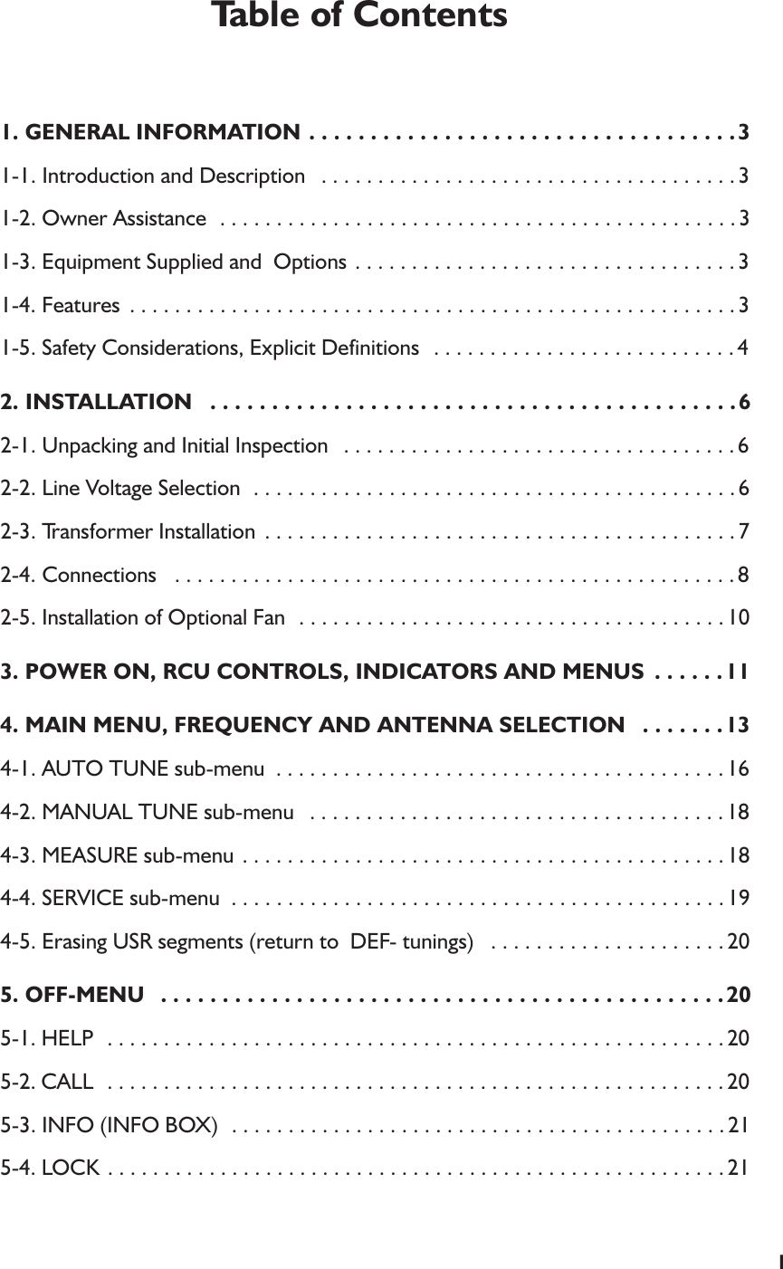 1Table of Contents1. GENERAL INFORMATION . . . . . . . . . . . . . . . . . . . . . . . . . . . . . . . . . . .31-1. Introduction and Description  . . . . . . . . . . . . . . . . . . . . . . . . . . . . . . . . . . . . . 31-2. Owner Assistance  . . . . . . . . . . . . . . . . . . . . . . . . . . . . . . . . . . . . . . . . . . . . . . 31-3. Equipment Supplied and  Options . . . . . . . . . . . . . . . . . . . . . . . . . . . . . . . . . . 31-4. Features  . . . . . . . . . . . . . . . . . . . . . . . . . . . . . . . . . . . . . . . . . . . . . . . . . . . . . . 31-5. Safety Considerations, Explicit Definitions  . . . . . . . . . . . . . . . . . . . . . . . . . . . 42. INSTALLATION  . . . . . . . . . . . . . . . . . . . . . . . . . . . . . . . . . . . . . . . . . . .62-1. Unpacking and Initial Inspection  . . . . . . . . . . . . . . . . . . . . . . . . . . . . . . . . . . . 62-2. Line Voltage Selection  . . . . . . . . . . . . . . . . . . . . . . . . . . . . . . . . . . . . . . . . . . . 62-3. Transformer Installation  . . . . . . . . . . . . . . . . . . . . . . . . . . . . . . . . . . . . . . . . . . 72-4. Connections  . . . . . . . . . . . . . . . . . . . . . . . . . . . . . . . . . . . . . . . . . . . . . . . . . . 82-5. Installation of Optional Fan  . . . . . . . . . . . . . . . . . . . . . . . . . . . . . . . . . . . . . . 103. POWER ON, RCU CONTROLS, INDICATORS AND MENUS  . . . . . .114. MAIN MENU, FREQUENCY AND ANTENNA SELECTION  . . . . . . .134-1. AUTO TUNE sub-menu  . . . . . . . . . . . . . . . . . . . . . . . . . . . . . . . . . . . . . . . . 164-2. MANUAL TUNE sub-menu  . . . . . . . . . . . . . . . . . . . . . . . . . . . . . . . . . . . . . 184-3. MEASURE sub-menu . . . . . . . . . . . . . . . . . . . . . . . . . . . . . . . . . . . . . . . . . . . 184-4. SERVICE sub-menu  . . . . . . . . . . . . . . . . . . . . . . . . . . . . . . . . . . . . . . . . . . . . 194-5. Erasing USR segments (return to  DEF- tunings)  . . . . . . . . . . . . . . . . . . . . . 205. OFF-MENU  . . . . . . . . . . . . . . . . . . . . . . . . . . . . . . . . . . . . . . . . . . . . . .205-1. HELP  . . . . . . . . . . . . . . . . . . . . . . . . . . . . . . . . . . . . . . . . . . . . . . . . . . . . . . . 205-2. CALL  . . . . . . . . . . . . . . . . . . . . . . . . . . . . . . . . . . . . . . . . . . . . . . . . . . . . . . . 205-3. INFO (INFO BOX)  . . . . . . . . . . . . . . . . . . . . . . . . . . . . . . . . . . . . . . . . . . . . 215-4. LOCK . . . . . . . . . . . . . . . . . . . . . . . . . . . . . . . . . . . . . . . . . . . . . . . . . . . . . . . 21