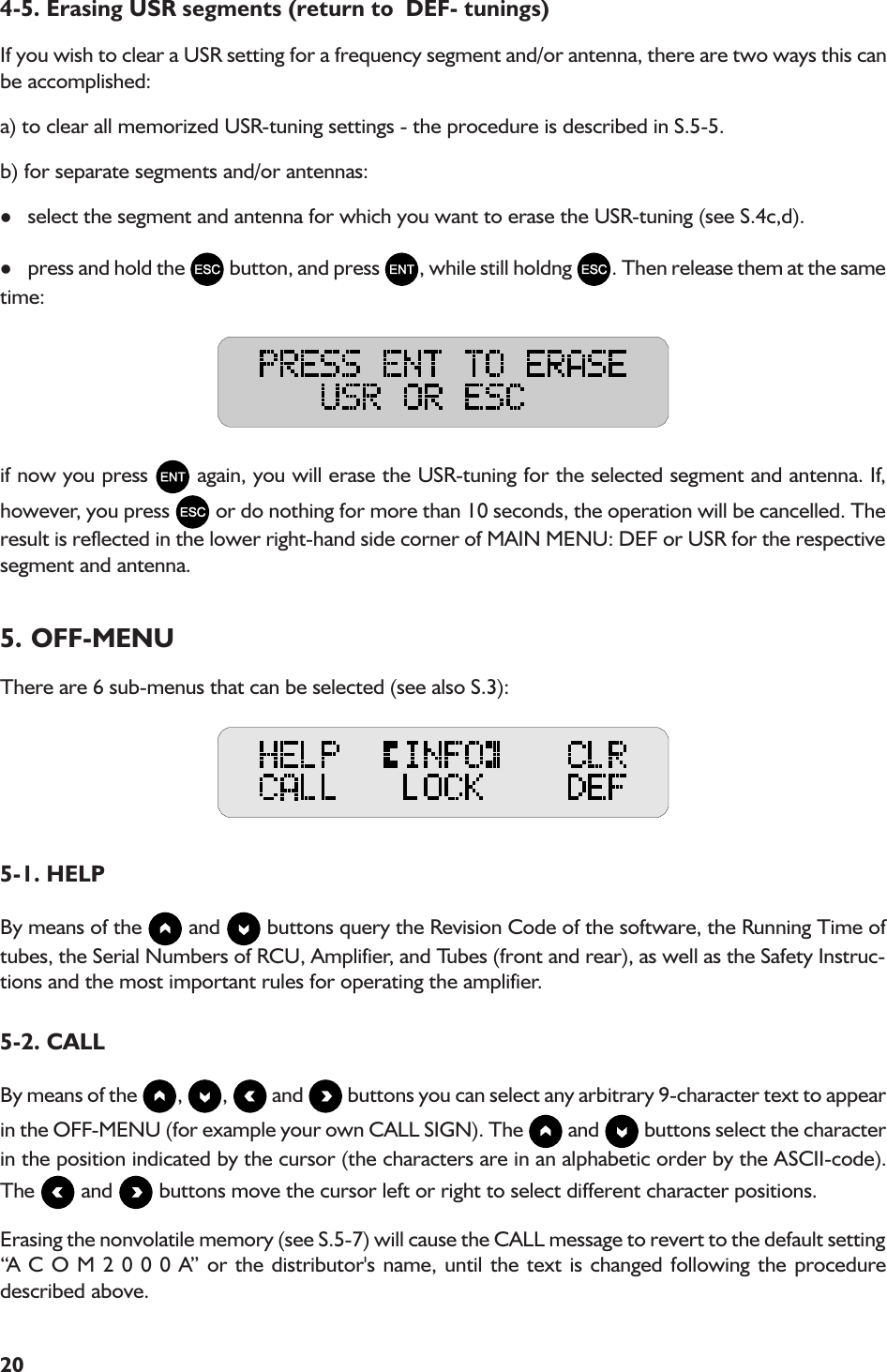 204-5. Erasing USR segments (return to  DEF- tunings)If you wish to clear a USR setting for a frequency segment and/or antenna, there are two ways this canbe accomplished:a) to clear all memorized USR-tuning settings - the procedure is described in S.5-5.b) for separate segments and/or antennas:lselect the segment and antenna for which you want to erase the USR-tuning (see S.4c,d).lpress and hold the   button, and press  , while still holdng  . Then release them at the sametime:if now you press   again, you will erase the USR-tuning for the selected segment and antenna. If,however, you press   or do nothing for more than 10 seconds, the operation will be cancelled. Theresult is reflected in the lower right-hand side corner of MAIN MENU: DEF or USR for the respectivesegment and antenna.5. OFF-MENUThere are 6 sub-menus that can be selected (see also S.3):5-1. HELPBy means of the   and   buttons query the Revision Code of the software, the Running Time oftubes, the Serial Numbers of RCU, Amplifier, and Tubes (front and rear), as well as the Safety Instruc-tions and the most important rules for operating the amplifier.5-2. CALLBy means of the  ,  ,   and   buttons you can select any arbitrary 9-character text to appearin the OFF-MENU (for example your own CALL SIGN). The   and   buttons select the characterin the position indicated by the cursor (the characters are in an alphabetic order by the ASCII-code).The   and   buttons move the cursor left or right to select different character positions.Erasing the nonvolatile memory (see S.5-7) will cause the CALL message to revert to the default settingA C O M 2 0 0 0 A or the distributor&apos;s name, until the text is changed following the proceduredescribed above.