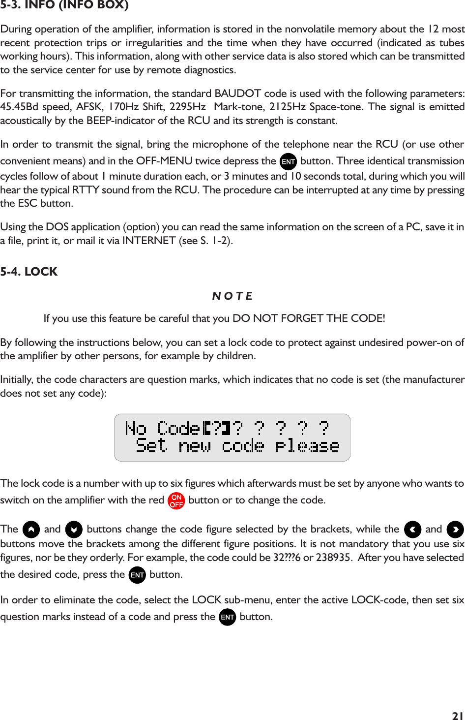 215-3. INFO (INFO BOX)During operation of the amplifier, information is stored in the nonvolatile memory about the 12 mostrecent protection trips or irregularities and the time when they have occurred (indicated as tubesworking hours). This information, along with other service data is also stored which can be transmittedto the service center for use by remote diagnostics.For transmitting the information, the standard BAUDOT code is used with the following parameters:45.45Bd speed, AFSK, 170Hz Shift, 2295Hz  Mark-tone, 2125Hz Space-tone. The signal is emittedacoustically by the BEEP-indicator of the RCU and its strength is constant.In order to transmit the signal, bring the microphone of the telephone near the RCU (or use otherconvenient means) and in the OFF-MENU twice depress the   button. Three identical transmissioncycles follow of about 1 minute duration each, or 3 minutes and 10 seconds total, during which you willhear the typical RTTY sound from the RCU. The procedure can be interrupted at any time by pressingthe ESC button.Using the DOS application (option) you can read the same information on the screen of a PC, save it ina file, print it, or mail it via INTERNET (see S. 1-2).5-4. LOCKN O T EIf you use this feature be careful that you DO NOT FORGET THE CODE!By following the instructions below, you can set a lock code to protect against undesired power-on ofthe amplifier by other persons, for example by children.Initially, the code characters are question marks, which indicates that no code is set (the manufacturerdoes not set any code):The lock code is a number with up to six figures which afterwards must be set by anyone who wants toswitch on the amplifier with the red   button or to change the code.The   and   buttons change the code figure selected by the brackets, while the   and buttons move the brackets among the different figure positions. It is not mandatory that you use sixfigures, nor be they orderly. For example, the code could be 32???6 or 238935.  After you have selectedthe desired code, press the   button.In order to eliminate the code, select the LOCK sub-menu, enter the active LOCK-code, then set sixquestion marks instead of a code and press the   button.