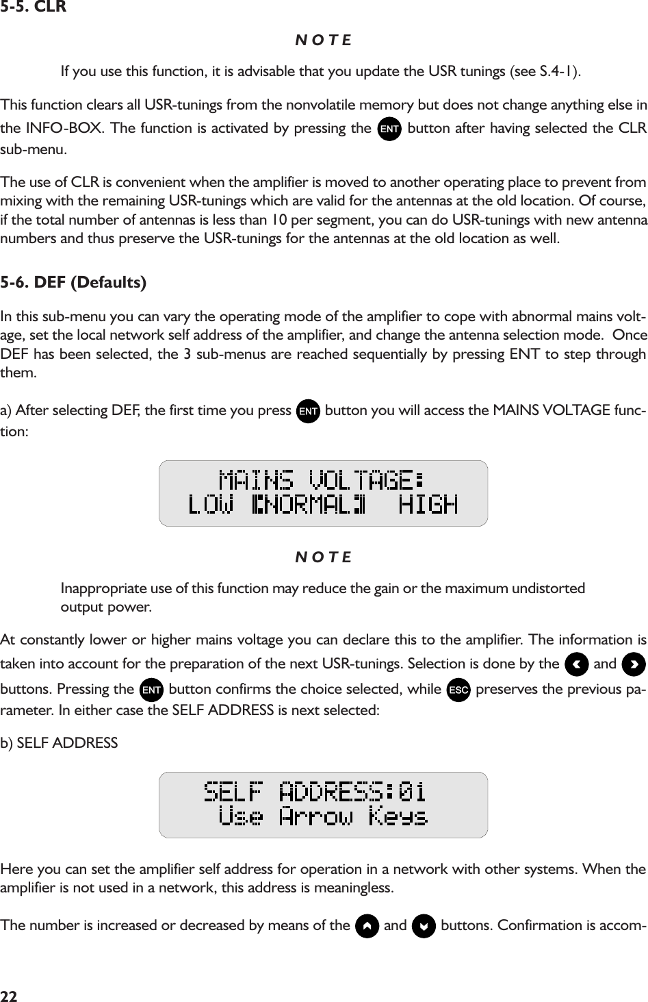 225-5. CLRN O T EIf you use this function, it is advisable that you update the USR tunings (see S.4-1).This function clears all USR-tunings from the nonvolatile memory but does not change anything else inthe INFO-BOX. The function is activated by pressing the   button after having selected the CLRsub-menu.The use of CLR is convenient when the amplifier is moved to another operating place to prevent frommixing with the remaining USR-tunings which are valid for the antennas at the old location. Of course,if the total number of antennas is less than 10 per segment, you can do USR-tunings with new antennanumbers and thus preserve the USR-tunings for the antennas at the old location as well.5-6. DEF (Defaults)In this sub-menu you can vary the operating mode of the amplifier to cope with abnormal mains volt-age, set the local network self address of the amplifier, and change the antenna selection mode.  OnceDEF has been selected, the 3 sub-menus are reached sequentially by pressing ENT to step throughthem.a) After selecting DEF, the first time you press   button you will access the MAINS VOLTAGE func-tion:N O T EInappropriate use of this function may reduce the gain or the maximum undistortedoutput power.At constantly lower or higher mains voltage you can declare this to the amplifier. The information istaken into account for the preparation of the next USR-tunings. Selection is done by the   and buttons. Pressing the   button confirms the choice selected, while   preserves the previous pa-rameter. In either case the SELF ADDRESS is next selected:b) SELF ADDRESSHere you can set the amplifier self address for operation in a network with other systems. When theamplifier is not used in a network, this address is meaningless.The number is increased or decreased by means of the   and   buttons. Confirmation is accom-