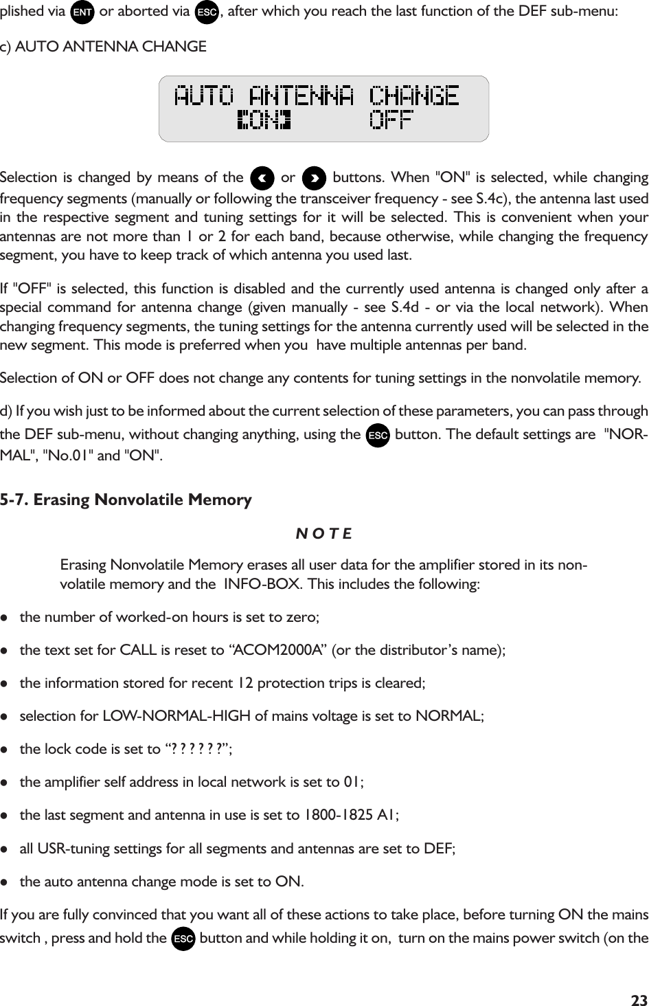 23plished via   or aborted via  , after which you reach the last function of the DEF sub-menu:c) AUTO ANTENNA CHANGESelection is changed by means of the   or   buttons. When &quot;ON&quot; is selected, while changingfrequency segments (manually or following the transceiver frequency - see S.4c), the antenna last usedin the respective segment and tuning settings for it will be selected. This is convenient when yourantennas are not more than 1 or 2 for each band, because otherwise, while changing the frequencysegment, you have to keep track of which antenna you used last.If &quot;OFF&quot; is selected, this function is disabled and the currently used antenna is changed only after aspecial command for antenna change (given manually - see S.4d - or via the local network). Whenchanging frequency segments, the tuning settings for the antenna currently used will be selected in thenew segment. This mode is preferred when you  have multiple antennas per band.Selection of ON or OFF does not change any contents for tuning settings in the nonvolatile memory.d) If you wish just to be informed about the current selection of these parameters, you can pass throughthe DEF sub-menu, without changing anything, using the   button. The default settings are  &quot;NOR-MAL&quot;, &quot;No.01&quot; and &quot;ON&quot;.5-7. Erasing Nonvolatile MemoryN O T EErasing Nonvolatile Memory erases all user data for the amplifier stored in its non-volatile memory and the  INFO-BOX. This includes the following:lthe number of worked-on hours is set to zero;lthe text set for CALL is reset to ACOM2000A (or the distributors name);lthe information stored for recent 12 protection trips is cleared;lselection for LOW-NORMAL-HIGH of mains voltage is set to NORMAL;lthe lock code is set to ? ? ? ? ? ?;lthe amplifier self address in local network is set to 01;lthe last segment and antenna in use is set to 1800-1825 A1;lall USR-tuning settings for all segments and antennas are set to DEF;lthe auto antenna change mode is set to ON.If you are fully convinced that you want all of these actions to take place, before turning ON the mainsswitch , press and hold the   button and while holding it on,  turn on the mains power switch (on the