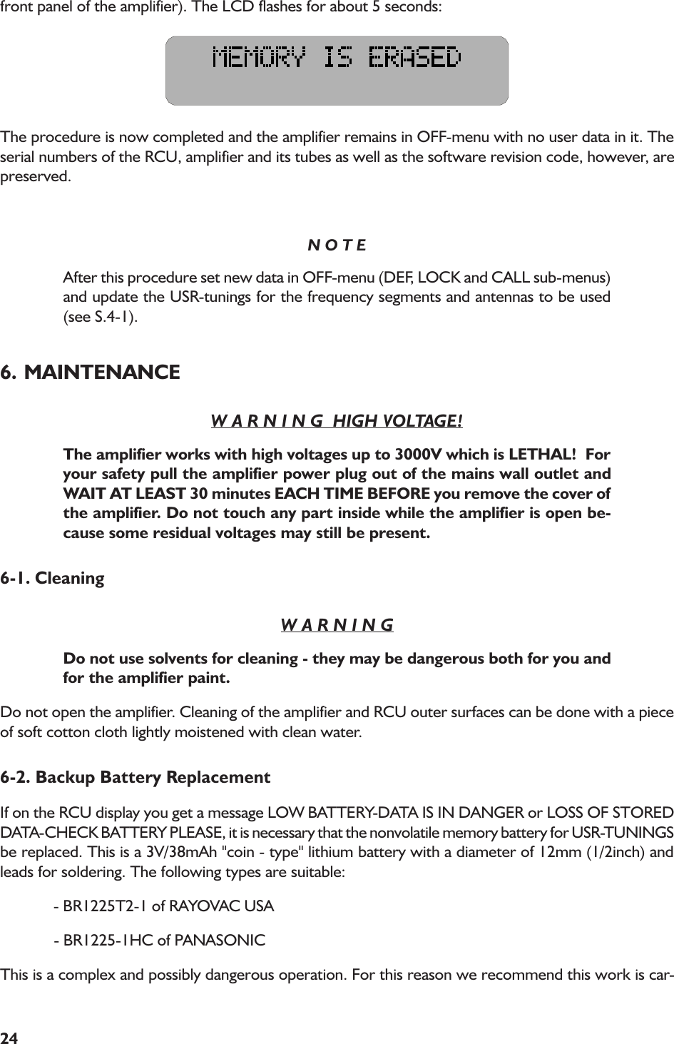 24front panel of the amplifier). The LCD flashes for about 5 seconds:The procedure is now completed and the amplifier remains in OFF-menu with no user data in it. Theserial numbers of the RCU, amplifier and its tubes as well as the software revision code, however, arepreserved.N O T EAfter this procedure set new data in OFF-menu (DEF, LOCK and CALL sub-menus)and update the USR-tunings for the frequency segments and antennas to be used(see S.4-1).6. MAINTENANCEW A R N I N G  HIGH VOLTAGE!The amplifier works with high voltages up to 3000V which is LETHAL!  Foryour safety pull the amplifier power plug out of the mains wall outlet andWAIT AT LEAST 30 minutes EACH TIME BEFORE you remove the cover ofthe amplifier. Do not touch any part inside while the amplifier is open be-cause some residual voltages may still be present.6-1. CleaningW A R N I N GDo not use solvents for cleaning - they may be dangerous both for you andfor the amplifier paint.Do not open the amplifier. Cleaning of the amplifier and RCU outer surfaces can be done with a pieceof soft cotton cloth lightly moistened with clean water.6-2. Backup Battery ReplacementIf on the RCU display you get a message LOW BATTERY-DATA IS IN DANGER or LOSS OF STOREDDATA-CHECK BATTERY PLEASE, it is necessary that the nonvolatile memory battery for USR-TUNINGSbe replaced. This is a 3V/38mAh &quot;coin - type&quot; lithium battery with a diameter of 12mm (1/2inch) andleads for soldering. The following types are suitable:             - BR1225T2-1 of RAYOVAC USA             - BR1225-1HC of PANASONICThis is a complex and possibly dangerous operation. For this reason we recommend this work is car-