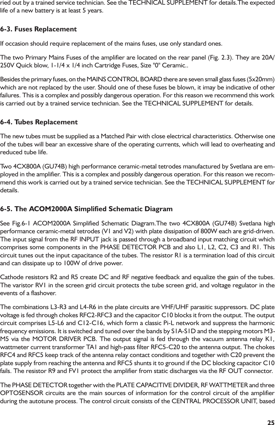 25ried out by a trained service technician. See the TECHNICAL SUPPLEMENT for details.The expectedlife of a new battery is at least 5 years.6-3. Fuses ReplacementIf occasion should require replacement of the mains fuses, use only standard ones.The two Primary Mains Fuses of the amplifier are located on the rear panel (Fig. 2.3). They are 20A/250V Quick blow, 1-1/4 x 1/4 inch Cartridge Fuses, Size &quot;0&quot; Ceramic..Besides the primary fuses, on the MAINS CONTROL BOARD there are seven small glass fuses (5x20mm)which are not replaced by the user. Should one of these fuses be blown, it imay be indicative of otherfailures. This is a complex and possibly dangerous operation. For this reason we recommend this workis carried out by a trained service technician. See the TECHNICAL SUPPLEMENT for details.6-4. Tubes ReplacementThe new tubes must be supplied as a Matched Pair with close electrical characteristics. Otherwise oneof the tubes will bear an excessive share of the operating currents, which will lead to overheating andreduced tube life.Two 4CX800A (GU74B) high performance ceramic-metal tetrodes manufactured by Svetlana are em-ployed in the amplifier. This is a complex and possibly dangerous operation. For this reason we recom-mend this work is carried out by a trained service technician. See the TECHNICAL SUPPLEMENT fordetails.6-5. The ACOM2000A Simplified Schematic DiagramSee Fig.6-1 ACOM2000A Simplified Schematic Diagram.The two 4CX800A (GU74B) Svetlana highperformance ceramic-metal tetrodes (V1 and V2) with plate dissipation of 800W each are grid-driven.The input signal from the RF INPUT jack is passed through a broadband input matching circuit whichcomprises some components in the PHASE DETECTOR PCB and also L1, L2, C2, C3 and R1. Thiscircuit tunes out the input capacitance of the tubes. The resistor R1 is a termination load of this circuitand can dissipate up to 100W of drive power.Cathode resistors R2 and R5 create DC and RF negative feedback and equalize the gain of the tubes.The varistor RV1 in the screen grid circuit protects the tube screen grid, and voltage regulator in theevents of a flashover.The combinations L3-R3 and L4-R6 in the plate circuits are VHF/UHF parasitic suppressors. DC platevoltage is fed through chokes RFC2-RFC3 and the capacitor C10 blocks it from the output. The outputcircuit comprises L5-L6 and C12-C16, which form a classic Pi-L network and suppress the harmonicfrequency emissions. It is switched and tuned over the bands by S1A-S1D and the stepping motors M3-M5 via the MOTOR DRIVER PCB. The output signal is fed through the vacuum antenna relay K1,wattmeter current transformer TA1 and high-pass filter RFC5-C20 to the antenna output. The chokesRFC4 and RFC5 keep track of the antenna relay contact conditions and together with C20 prevent theplate supply from reaching the antenna and RFC5 shunts it to ground if the DC blocking capacitor C10fails. The resistor R9 and FV1 protect the amplifier from static discharges via the RF OUT connector.The PHASE DETECTOR together with the PLATE CAPACITIVE DIVIDER, RF WATTMETER and threeOPTOSENSOR circuits are the main sources of information for the control circuit of the amplifierduring the autotune process. The control circuit consists of the CENTRAL PROCESSOR UNIT, based