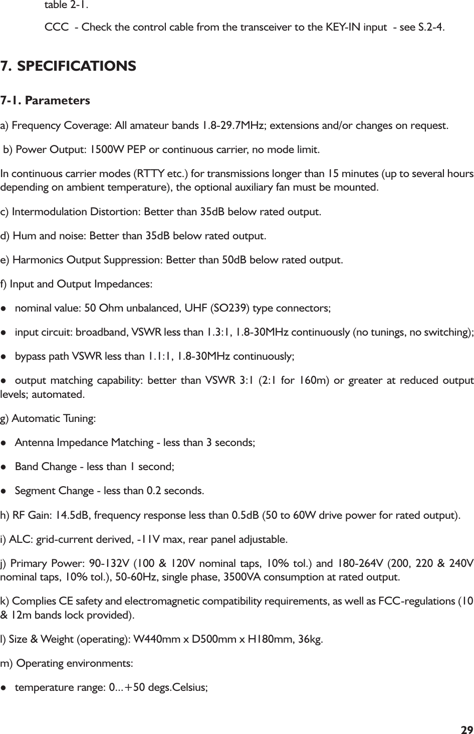 29table 2-1.CCC  - Check the control cable from the transceiver to the KEY-IN input  - see S.2-4.7. SPECIFICATIONS7-1. Parametersa) Frequency Coverage: All amateur bands 1.8-29.7MHz; extensions and/or changes on request. b) Power Output: 1500W PEP or continuous carrier, no mode limit.In continuous carrier modes (RTTY etc.) for transmissions longer than 15 minutes (up to several hoursdepending on ambient temperature), the optional auxiliary fan must be mounted.c) Intermodulation Distortion: Better than 35dB below rated output.d) Hum and noise: Better than 35dB below rated output.e) Harmonics Output Suppression: Better than 50dB below rated output.f) Input and Output Impedances:lnominal value: 50 Ohm unbalanced, UHF (SO239) type connectors;linput circuit: broadband, VSWR less than 1.3:1, 1.8-30MHz continuously (no tunings, no switching);lbypass path VSWR less than 1.1:1, 1.8-30MHz continuously;loutput matching capability: better than VSWR 3:1 (2:1 for 160m) or greater at reduced outputlevels; automated.g) Automatic Tuning:lAntenna Impedance Matching - less than 3 seconds;lBand Change - less than 1 second;lSegment Change - less than 0.2 seconds.h) RF Gain: 14.5dB, frequency response less than 0.5dB (50 to 60W drive power for rated output).i) ALC: grid-current derived, -11V max, rear panel adjustable.j) Primary Power: 90-132V (100 &amp; 120V nominal taps, 10% tol.) and 180-264V (200, 220 &amp; 240Vnominal taps, 10% tol.), 50-60Hz, single phase, 3500VA consumption at rated output.k) Complies CE safety and electromagnetic compatibility requirements, as well as FCC-regulations (10&amp; 12m bands lock provided).l) Size &amp; Weight (operating): W440mm x D500mm x H180mm, 36kg.m) Operating environments:ltemperature range: 0...+50 degs.Celsius;