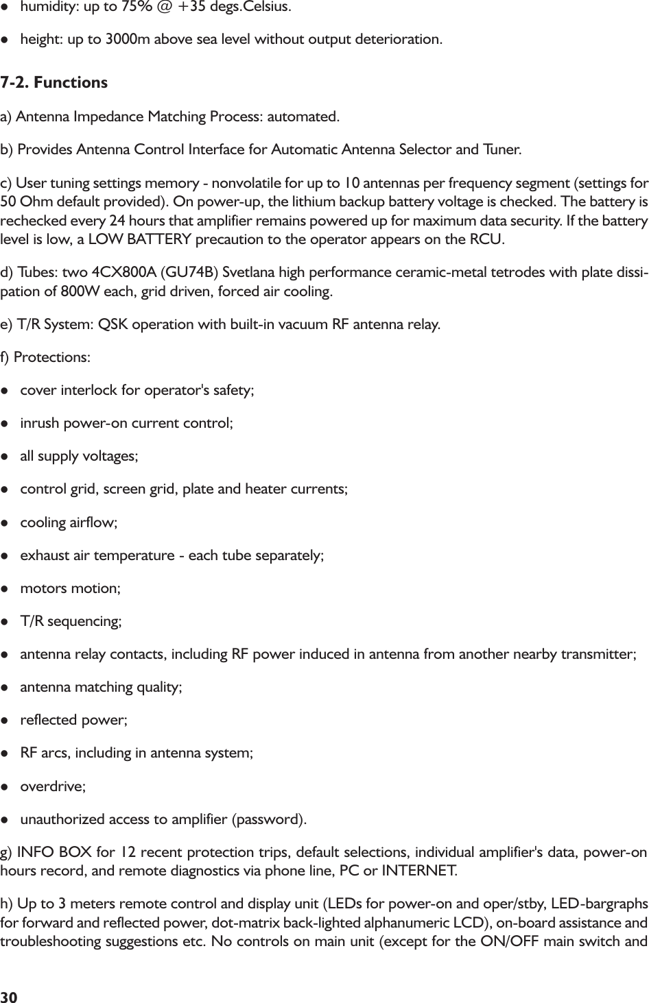 30lhumidity: up to 75% @ +35 degs.Celsius.lheight: up to 3000m above sea level without output deterioration.7-2. Functionsa) Antenna Impedance Matching Process: automated.b) Provides Antenna Control Interface for Automatic Antenna Selector and Tuner.c) User tuning settings memory - nonvolatile for up to 10 antennas per frequency segment (settings for50 Ohm default provided). On power-up, the lithium backup battery voltage is checked. The battery isrechecked every 24 hours that amplifier remains powered up for maximum data security. If the batterylevel is low, a LOW BATTERY precaution to the operator appears on the RCU.d) Tubes: two 4CX800A (GU74B) Svetlana high performance ceramic-metal tetrodes with plate dissi-pation of 800W each, grid driven, forced air cooling.e) T/R System: QSK operation with built-in vacuum RF antenna relay.f) Protections:lcover interlock for operator&apos;s safety;linrush power-on current control;lall supply voltages;lcontrol grid, screen grid, plate and heater currents;lcooling airflow;lexhaust air temperature - each tube separately;lmotors motion;lT/R sequencing;lantenna relay contacts, including RF power induced in antenna from another nearby transmitter;lantenna matching quality;lreflected power;lRF arcs, including in antenna system;loverdrive;lunauthorized access to amplifier (password).g) INFO BOX for 12 recent protection trips, default selections, individual amplifier&apos;s data, power-onhours record, and remote diagnostics via phone line, PC or INTERNET.h) Up to 3 meters remote control and display unit (LEDs for power-on and oper/stby, LED-bargraphsfor forward and reflected power, dot-matrix back-lighted alphanumeric LCD), on-board assistance andtroubleshooting suggestions etc. No controls on main unit (except for the ON/OFF main switch and