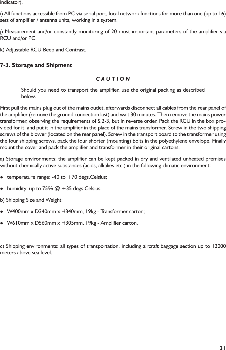 31indicator).i) All functions accessible from PC via serial port, local network functions for more than one (up to 16)sets of amplifier / antenna units, working in a system.j) Measurement and/or constantly monitoring of 20 most important parameters of the amplifier viaRCU and/or PC.k) Adjustable RCU Beep and Contrast.7-3. Storage and ShipmentC A U T I O NShould you need to transport the amplifier, use the original packing as describedbelow.First pull the mains plug out of the mains outlet, afterwards disconnect all cables from the rear panel ofthe amplifier (remove the ground connection last) and wait 30 minutes. Then remove the mains powertransformer, observing the requirements of S.2-3, but in reverse order. Pack the RCU in the box pro-vided for it, and put it in the amplifier in the place of the mains transformer. Screw in the two shippingscrews of the blower (located on the rear panel). Screw in the transport board to the transformer usingthe four shipping screws, pack the four shorter (mounting) bolts in the polyethylene envelope. Finallymount the cover and pack the amplifier and transformer in their original cartons.a) Storage environments: the amplifier can be kept packed in dry and ventilated unheated premiseswithout chemically active substances (acids, alkalies etc.) in the following climatic environment:ltemperature range: -40 to +70 degs.Celsius;lhumidity: up to 75% @ +35 degs.Celsius.b) Shipping Size and Weight:lW400mm x D340mm x H340mm, 19kg - Transformer carton;lW610mm x D560mm x H305mm, 19kg - Amplifier carton.c) Shipping environments: all types of transportation, including aircraft baggage section up to 12000meters above sea level.