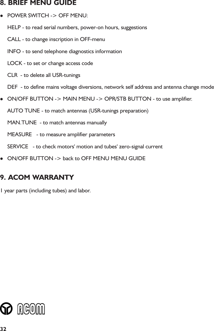 328. BRIEF MENU GUIDElPOWER SWITCH -&gt; OFF MENU:HELP - to read serial numbers, power-on hours, suggestionsCALL - to change inscription in OFF-menuINFO - to send telephone diagnostics informationLOCK - to set or change access codeCLR  - to delete all USR-tuningsDEF  - to define mains voltage diversions, network self address and antenna change modelON/OFF BUTTON -&gt; MAIN MENU -&gt; OPR/STB BUTTON - to use amplifier.AUTO TUNE - to match antennas (USR-tunings preparation)MAN.TUNE  - to match antennas manuallyMEASURE   - to measure amplifier parametersSERVICE   - to check motors&apos; motion and tubes&apos; zero-signal currentlON/OFF BUTTON -&gt; back to OFF MENU MENU GUIDE9. ACOM WARRANTY1 year parts (including tubes) and labor.