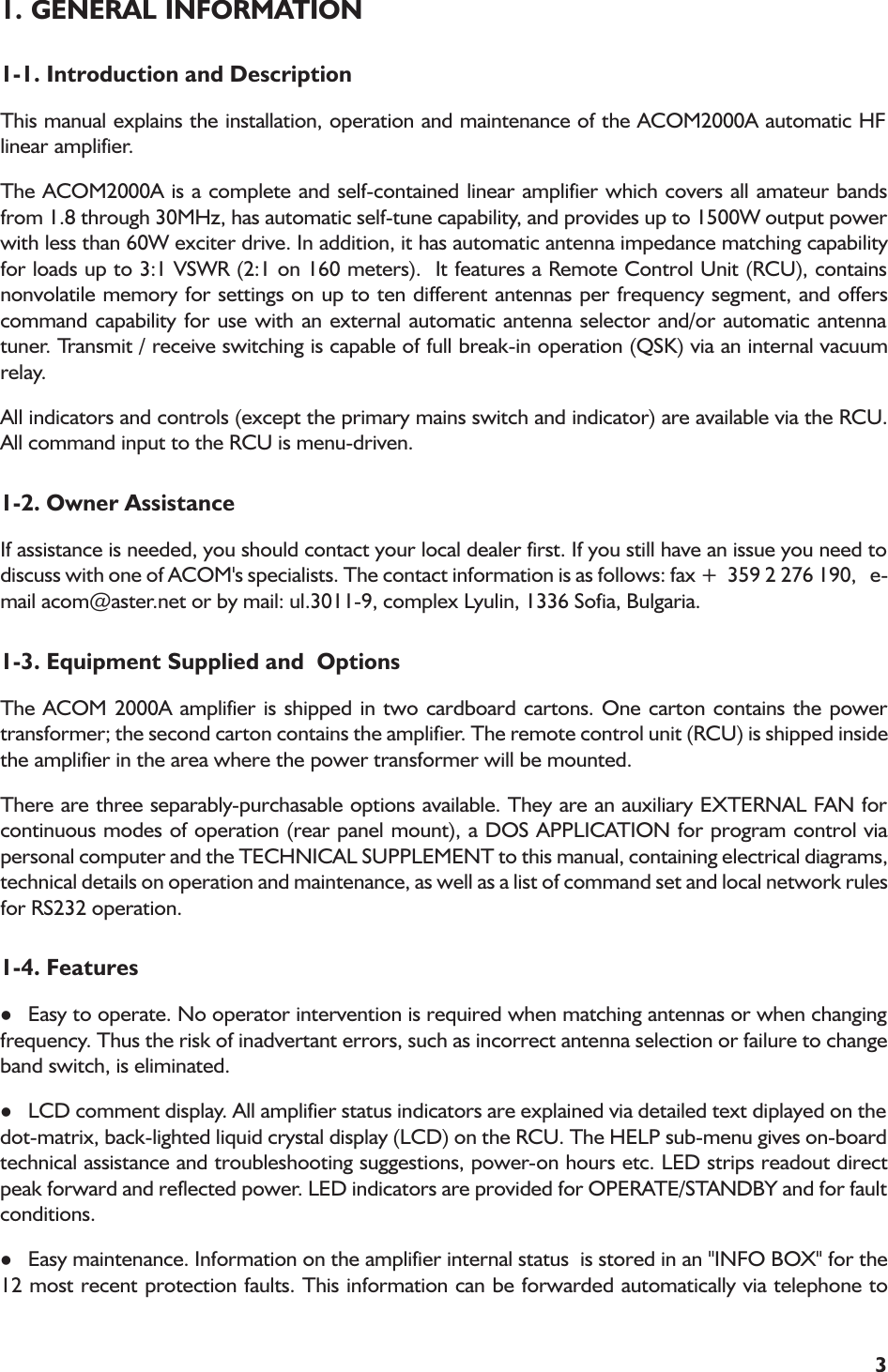 31. GENERAL INFORMATION1-1. Introduction and DescriptionThis manual explains the installation, operation and maintenance of the ACOM2000A automatic HFlinear amplifier.The ACOM2000A is a complete and self-contained linear amplifier which covers all amateur bandsfrom 1.8 through 30MHz, has automatic self-tune capability, and provides up to 1500W output powerwith less than 60W exciter drive. In addition, it has automatic antenna impedance matching capabilityfor loads up to 3:1 VSWR (2:1 on 160 meters).  It features a Remote Control Unit (RCU), containsnonvolatile memory for settings on up to ten different antennas per frequency segment, and offerscommand capability for use with an external automatic antenna selector and/or automatic antennatuner. Transmit / receive switching is capable of full break-in operation (QSK) via an internal vacuumrelay.All indicators and controls (except the primary mains switch and indicator) are available via the RCU.All command input to the RCU is menu-driven.1-2. Owner AssistanceIf assistance is needed, you should contact your local dealer first. If you still have an issue you need todiscuss with one of ACOM&apos;s specialists. The contact information is as follows: fax +  359 2 276 190,   e-mail acom@aster.net or by mail: ul.3011-9, complex Lyulin, 1336 Sofia, Bulgaria.1-3. Equipment Supplied and  OptionsThe ACOM 2000A amplifier is shipped in two cardboard cartons. One carton contains the powertransformer; the second carton contains the amplifier. The remote control unit (RCU) is shipped insidethe amplifier in the area where the power transformer will be mounted.There are three separably-purchasable options available. They are an auxiliary EXTERNAL FAN forcontinuous modes of operation (rear panel mount), a DOS APPLICATION for program control viapersonal computer and the TECHNICAL SUPPLEMENT to this manual, containing electrical diagrams,technical details on operation and maintenance, as well as a list of command set and local network rulesfor RS232 operation.1-4. FeatureslEasy to operate. No operator intervention is required when matching antennas or when changingfrequency. Thus the risk of inadvertant errors, such as incorrect antenna selection or failure to changeband switch, is eliminated.lLCD comment display. All amplifier status indicators are explained via detailed text diplayed on thedot-matrix, back-lighted liquid crystal display (LCD) on the RCU. The HELP sub-menu gives on-boardtechnical assistance and troubleshooting suggestions, power-on hours etc. LED strips readout directpeak forward and reflected power. LED indicators are provided for OPERATE/STANDBY and for faultconditions.lEasy maintenance. Information on the amplifier internal status  is stored in an &quot;INFO BOX&quot; for the12 most recent protection faults. This information can be forwarded automatically via telephone to