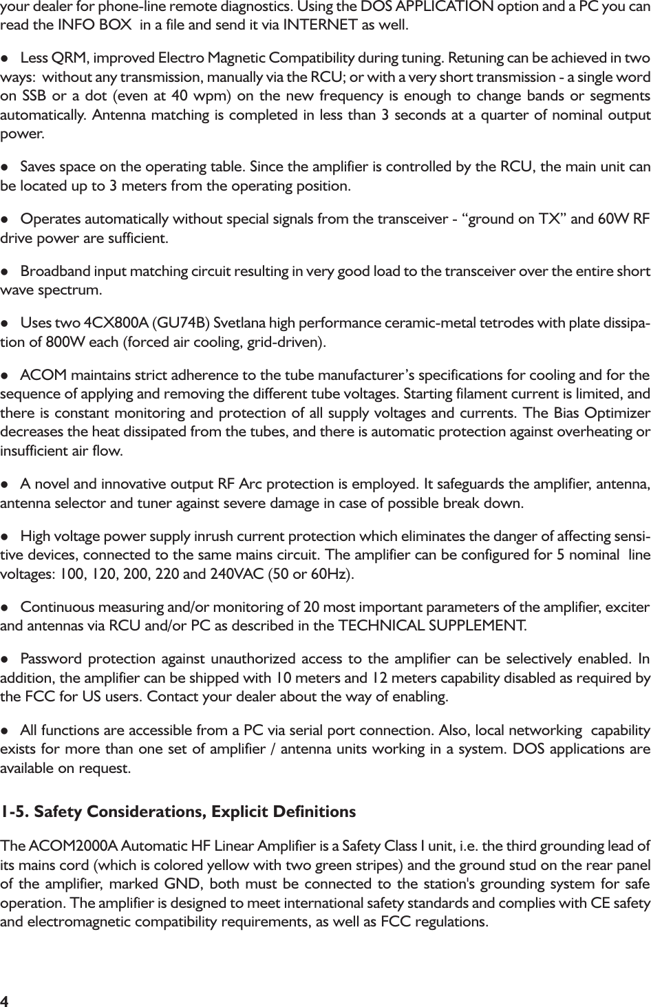 4your dealer for phone-line remote diagnostics. Using the DOS APPLICATION option and a PC you canread the INFO BOX  in a file and send it via INTERNET as well.lLess QRM, improved Electro Magnetic Compatibility during tuning. Retuning can be achieved in twoways:  without any transmission, manually via the RCU; or with a very short transmission - a single wordon SSB or a dot (even at 40 wpm) on the new frequency is enough to change bands or segmentsautomatically. Antenna matching is completed in less than 3 seconds at a quarter of nominal outputpower.lSaves space on the operating table. Since the amplifier is controlled by the RCU, the main unit canbe located up to 3 meters from the operating position.lOperates automatically without special signals from the transceiver - ground on TX and 60W RFdrive power are sufficient.lBroadband input matching circuit resulting in very good load to the transceiver over the entire shortwave spectrum.lUses two 4CX800A (GU74B) Svetlana high performance ceramic-metal tetrodes with plate dissipa-tion of 800W each (forced air cooling, grid-driven).lACOM maintains strict adherence to the tube manufacturers specifications for cooling and for thesequence of applying and removing the different tube voltages. Starting filament current is limited, andthere is constant monitoring and protection of all supply voltages and currents. The Bias Optimizerdecreases the heat dissipated from the tubes, and there is automatic protection against overheating orinsufficient air flow.lA novel and innovative output RF Arc protection is employed. It safeguards the amplifier, antenna,antenna selector and tuner against severe damage in case of possible break down.lHigh voltage power supply inrush current protection which eliminates the danger of affecting sensi-tive devices, connected to the same mains circuit. The amplifier can be configured for 5 nominal  linevoltages: 100, 120, 200, 220 and 240VAC (50 or 60Hz).lContinuous measuring and/or monitoring of 20 most important parameters of the amplifier, exciterand antennas via RCU and/or PC as described in the TECHNICAL SUPPLEMENT.lPassword protection against unauthorized access to the amplifier can be selectively enabled. Inaddition, the amplifier can be shipped with 10 meters and 12 meters capability disabled as required bythe FCC for US users. Contact your dealer about the way of enabling.lAll functions are accessible from a PC via serial port connection. Also, local networking  capabilityexists for more than one set of amplifier / antenna units working in a system. DOS applications areavailable on request.1-5. Safety Considerations, Explicit DefinitionsThe ACOM2000A Automatic HF Linear Amplifier is a Safety Class I unit, i.e. the third grounding lead ofits mains cord (which is colored yellow with two green stripes) and the ground stud on the rear panelof the amplifier, marked GND, both must be connected to the station&apos;s grounding system for safeoperation. The amplifier is designed to meet international safety standards and complies with CE safetyand electromagnetic compatibility requirements, as well as FCC regulations.