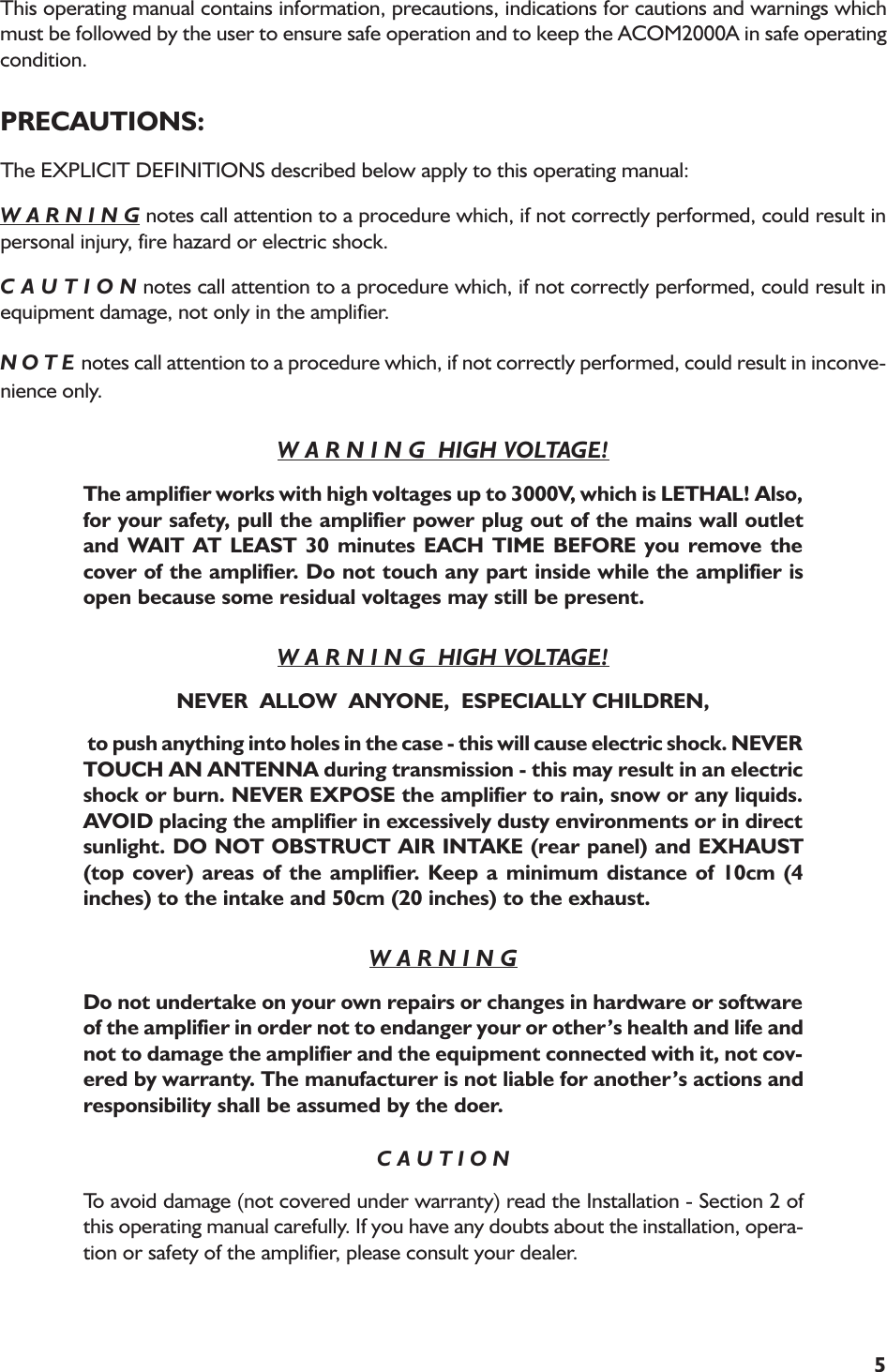5This operating manual contains information, precautions, indications for cautions and warnings whichmust be followed by the user to ensure safe operation and to keep the ACOM2000A in safe operatingcondition.PRECAUTIONS:The EXPLICIT DEFINITIONS described below apply to this operating manual:W A R N I N G notes call attention to a procedure which, if not correctly performed, could result inpersonal injury, fire hazard or electric shock.C A U T I O N notes call attention to a procedure which, if not correctly performed, could result inequipment damage, not only in the amplifier.N O T E notes call attention to a procedure which, if not correctly performed, could result in inconve-nience only.W A R N I N G  HIGH VOLTAGE!The amplifier works with high voltages up to 3000V, which is LETHAL! Also,for your safety, pull the amplifier power plug out of the mains wall outletand WAIT AT LEAST 30 minutes EACH TIME BEFORE you remove thecover of the amplifier. Do not touch any part inside while the amplifier isopen because some residual voltages may still be present.W A R N I N G  HIGH VOLTAGE!NEVER  ALLOW  ANYONE,  ESPECIALLY CHILDREN, to push anything into holes in the case - this will cause electric shock. NEVERTOUCH AN ANTENNA during transmission - this may result in an electricshock or burn. NEVER EXPOSE the amplifier to rain, snow or any liquids.AVOID placing the amplifier in excessively dusty environments or in directsunlight. DO NOT OBSTRUCT AIR INTAKE (rear panel) and EXHAUST(top cover) areas of the amplifier. Keep a minimum distance of 10cm (4inches) to the intake and 50cm (20 inches) to the exhaust.W A R N I N GDo not undertake on your own repairs or changes in hardware or softwareof the amplifier in order not to endanger your or others health and life andnot to damage the amplifier and the equipment connected with it, not cov-ered by warranty. The manufacturer is not liable for anothers actions andresponsibility shall be assumed by the doer.C A U T I O NTo avoid damage (not covered under warranty) read the Installation - Section 2 ofthis operating manual carefully. If you have any doubts about the installation, opera-tion or safety of the amplifier, please consult your dealer.