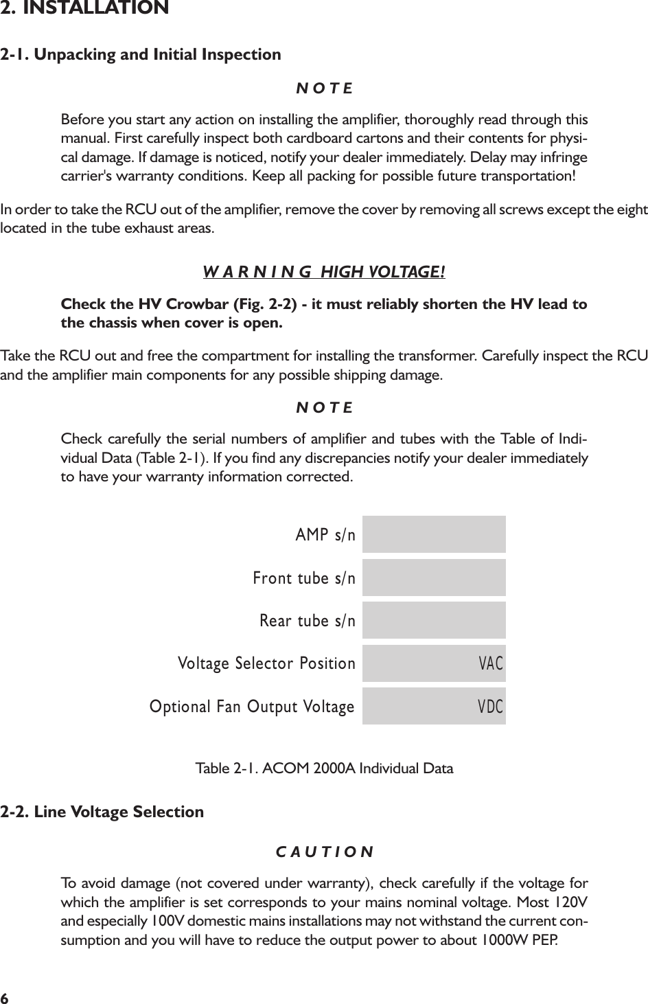 62. INSTALLATION2-1. Unpacking and Initial InspectionN O T EBefore you start any action on installing the amplifier, thoroughly read through thismanual. First carefully inspect both cardboard cartons and their contents for physi-cal damage. If damage is noticed, notify your dealer immediately. Delay may infringecarrier&apos;s warranty conditions. Keep all packing for possible future transportation!In order to take the RCU out of the amplifier, remove the cover by removing all screws except the eightlocated in the tube exhaust areas.W A R N I N G  HIGH VOLTAGE!Check the HV Crowbar (Fig. 2-2) - it must reliably shorten the HV lead tothe chassis when cover is open.Take the RCU out and free the compartment for installing the transformer. Carefully inspect the RCUand the amplifier main components for any possible shipping damage.N O T ECheck carefully the serial numbers of amplifier and tubes with the Table of Indi-vidual Data (Table 2-1). If you find any discrepancies notify your dealer immediatelyto have your warranty information corrected.n/sPMAn/sebuttnorFn/sebutraeRnoitisoProtceleSegatloV CAVegatloVtuptuOnaFlanoitpO CDVTable 2-1. ACOM 2000A Individual Data2-2. Line Voltage SelectionC A U T I O NTo avoid damage (not covered under warranty), check carefully if the voltage forwhich the amplifier is set corresponds to your mains nominal voltage. Most 120Vand especially 100V domestic mains installations may not withstand the current con-sumption and you will have to reduce the output power to about 1000W PEP.