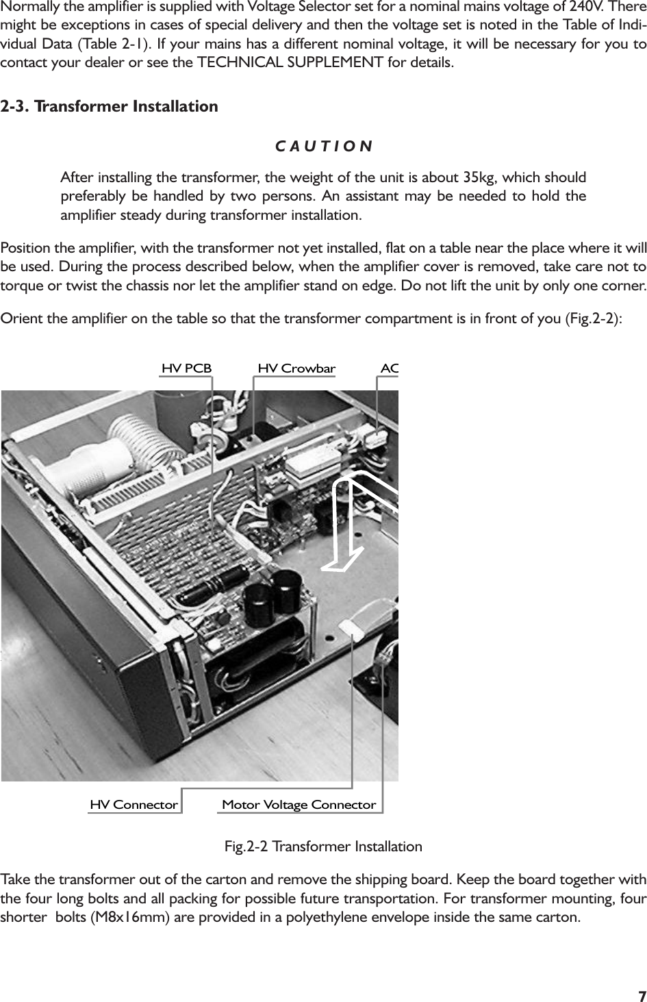 7Normally the amplifier is supplied with Voltage Selector set for a nominal mains voltage of 240V. Theremight be exceptions in cases of special delivery and then the voltage set is noted in the Table of Indi-vidual Data (Table 2-1). If your mains has a different nominal voltage, it will be necessary for you tocontact your dealer or see the TECHNICAL SUPPLEMENT for details.2-3. Transformer InstallationC A U T I O NAfter installing the transformer, the weight of the unit is about 35kg, which shouldpreferably be handled by two persons. An assistant may be needed to hold theamplifier steady during transformer installation.Position the amplifier, with the transformer not yet installed, flat on a table near the place where it willbe used. During the process described below, when the amplifier cover is removed, take care not totorque or twist the chassis nor let the amplifier stand on edge. Do not lift the unit by only one corner.Orient the amplifier on the table so that the transformer compartment is in front of you (Fig.2-2):2).HV PCB HV Crowbar ACHV Connector Motor Voltage ConnectorFig.2-2 Transformer InstallationTake the transformer out of the carton and remove the shipping board. Keep the board together withthe four long bolts and all packing for possible future transportation. For transformer mounting, fourshorter  bolts (M8x16mm) are provided in a polyethylene envelope inside the same carton.