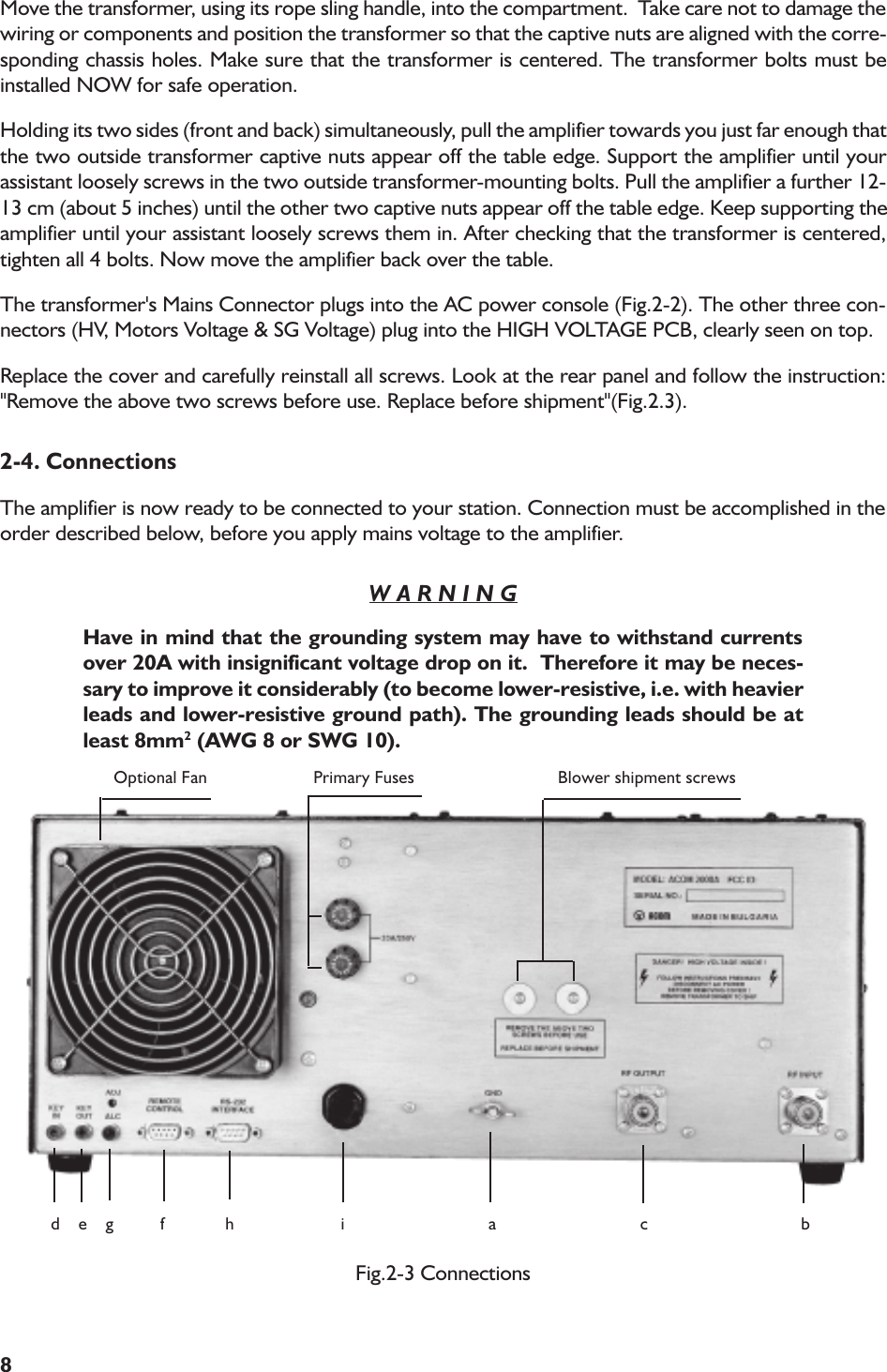 8Move the transformer, using its rope sling handle, into the compartment.  Take care not to damage thewiring or components and position the transformer so that the captive nuts are aligned with the corre-sponding chassis holes. Make sure that the transformer is centered. The transformer bolts must beinstalled NOW for safe operation.Holding its two sides (front and back) simultaneously, pull the amplifier towards you just far enough thatthe two outside transformer captive nuts appear off the table edge. Support the amplifier until yourassistant loosely screws in the two outside transformer-mounting bolts. Pull the amplifier a further 12-13 cm (about 5 inches) until the other two captive nuts appear off the table edge. Keep supporting theamplifier until your assistant loosely screws them in. After checking that the transformer is centered,tighten all 4 bolts. Now move the amplifier back over the table.The transformer&apos;s Mains Connector plugs into the AC power console (Fig.2-2). The other three con-nectors (HV, Motors Voltage &amp; SG Voltage) plug into the HIGH VOLTAGE PCB, clearly seen on top.Replace the cover and carefully reinstall all screws. Look at the rear panel and follow the instruction:&quot;Remove the above two screws before use. Replace before shipment&quot;(Fig.2.3).2-4. ConnectionsThe amplifier is now ready to be connected to your station. Connection must be accomplished in theorder described below, before you apply mains voltage to the amplifier.W A R N I N GHave in mind that the grounding system may have to withstand currentsover 20A with insignificant voltage drop on it.  Therefore it may be neces-sary to improve it considerably (to become lower-resistive, i.e. with heavierleads and lower-resistive ground path). The grounding leads should be atleast 8mm2 (AWG 8 or SWG 10).Fig.2-3 Connections        Optional Fan        Primary Fuses               Blower shipment screws     d    e    g          f             h                       i                               a                               c                                 b