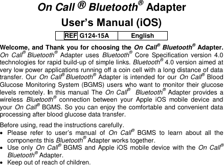  On Call ® Bluetooth® Adapter User’s Manual (iOS) REF G124-15A English Welcome, and Thank you for choosing the On Call® Bluetooth® Adapter. On  Call® Bluetooth®  Adapter  uses  Bluetooth®  Core  Specification  version  4.0 technologies for rapid build-up of simple links. Bluetooth® 4.0 version aimed at very low power applications running off a coin cell with a long distance of data transfer. Our  On Call® Bluetooth® Adapter is intended for our On Call® Blood Glucose Monitoring System (BGMS) users who want to monitor their glucose levels remotely.  In this  manual The  On Call®    Bluetooth® Adapter provides a wireless  Bluetooth®  connection  between  your  Apple  iOS  mobile  device  and your On Call® BGMS. So you can enjoy the comfortable and convenient data processing after blood glucose data transfer. Before using, read the instructions carefully.   Please  refer  to  user’s  manual  of On  Call®  BGMS  to  learn  about  all  the components this Bluetooth® Adapter works together.   Use only On Call® BGMS and Apple iOS mobile device  with the On Call®   Bluetooth® Adapter.   Keep out of reach of children. 