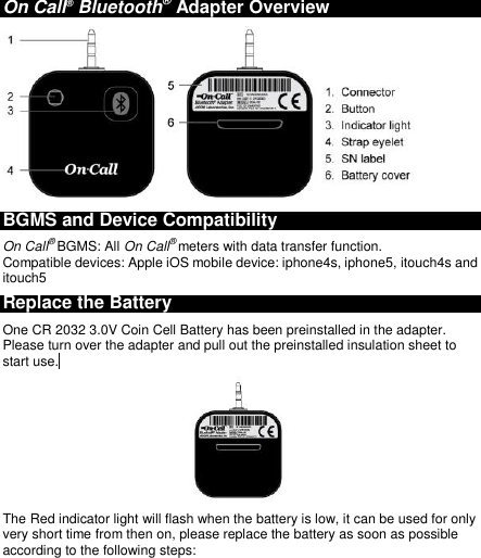  On Call® Bluetooth® Adapter Overview  BGMS and Device Compatibility On Call® BGMS: All On Call® meters with data transfer function. Compatible devices: Apple iOS mobile device: iphone4s, iphone5, itouch4s and itouch5 Replace the Battery One CR 2032 3.0V Coin Cell Battery has been preinstalled in the adapter. Please turn over the adapter and pull out the preinstalled insulation sheet to start use.   The Red indicator light will flash when the battery is low, it can be used for only very short time from then on, please replace the battery as soon as possible according to the following steps: 