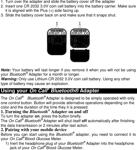  1. Turn over the adapter and slide the battery cover off the adapter   2. Insert one CR 2032 3.0V coin cell battery into the battery carrier. Make sure it is aligned with the Plus (+) side facing up. 3. Slide the battery cover back on and make sure that it snaps shut.  Note: Your battery will last longer if you remove it when you will not be using your Bluetooth® Adapter for a month or longer. Warning: Only use Lithium CR 2032 3.0V coin cell battery. Using any other type of battery may cause an explosion. Using your On Call® Bluetooth® Adapter The On Call®   Bluetooth® Adapter is designed to be simply operated with only one control button. Button will provide alternative operations depending on the color and the duration of the time they it is pressed. 1. Turning the Bluetooth® Adapter on and off To turn the adapter on, press the button briefly. The On Call® Bluetooth® Adapter will shut itself off automatically after finishing the data transmission or 2 minutes after last action. 2. Pairing with your mobile device Before you  can start using the Bluetooth® adapter, you need to connect it to your On Call® Blood Glucose Meter. 1) Inert the headphone plug of your Bluetooth® Adapter into the headphone jack of your On Call® Blood Glucose Meter. 