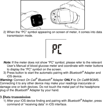   2) When the “PC” symbol appearing on screen of meter, it comes into data transmission mode.   Note: If the meter does not show “PC” symbol, please refer to the relevant User’s Manual of blood glucose meter and coordinate with meter buttons to display the “PC” symbol on the screen. 3) Press button to start the automatic pairing with Bluetooth® Adapter and iOS device. Warning: Connect On Call® Bluetooth® Adapter ONLY to On Call® BGMS. Connecting it to any other device may make your readings inaccurate or damage one or both devices. Do not touch the metal part of the headphone plug of the Bluetooth® Adapter by your hand.  3. Data transmission   1) After your iOS device finding and pairing with Bluetooth® Adapter, press command of “receiving data” in iOS interface. 