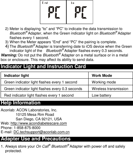   2) Meter is displaying “to” and “PC” to indicate the data transmission to Bluetooth® Adapter, when the Green indicator light on Bluetooth® Adapter flashes every 1 second. 3) When the Meter appears “End” and “PC” the pairing is complete. 4) The Bluetooth® Adapter is transferring date to iOS device when the Green indicator light of the    Bluetooth® Adapter flashes every 0.3 seconds.  Warning: Do not put the Bluetooth® Adapter on a metal surface or in a metal box or enclosure. This may affect its ability to send data. Indicator Light and Instruction Card Indicator light Work Mode Green indicator light flashes every 1 second Working mode Green indicator light flashes every 0.3 seconds Wireless transmission   Red indicator light flashes every 1 second Low battery Help Information Aconlab: ACON Laboratories, Inc. 10125 Mesa Rim Road San Diego, CA 92121, USA Web: http://www.acondiabetescare.com Phone: 1-858-875-8000 E-mail: DC.techsupport@aconlab.com.cn Adapter Use and Precautions 1. Always store your On Call® Bluetooth® Adapter with power off and safely protected. 