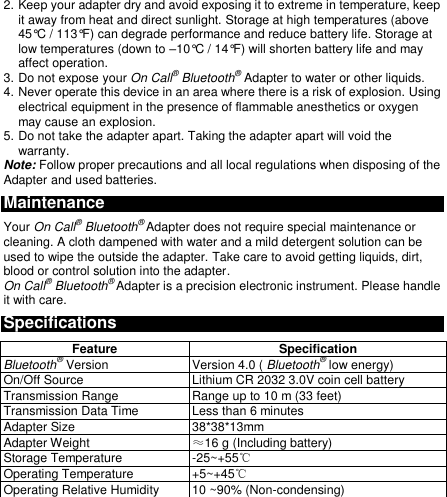  2. Keep your adapter dry and avoid exposing it to extreme in temperature, keep it away from heat and direct sunlight. Storage at high temperatures (above 45°C / 113°F) can degrade performance and reduce battery life. Storage at low temperatures (down to –10°C / 14°F) will shorten battery life and may affect operation. 3. Do not expose your On Call® Bluetooth® Adapter to water or other liquids. 4. Never operate this device in an area where there is a risk of explosion. Using electrical equipment in the presence of flammable anesthetics or oxygen may cause an explosion. 5. Do not take the adapter apart. Taking the adapter apart will void the warranty. Note: Follow proper precautions and all local regulations when disposing of the Adapter and used batteries. Maintenance Your On Call® Bluetooth® Adapter does not require special maintenance or cleaning. A cloth dampened with water and a mild detergent solution can be used to wipe the outside the adapter. Take care to avoid getting liquids, dirt, blood or control solution into the adapter.   On Call® Bluetooth® Adapter is a precision electronic instrument. Please handle it with care. Specifications Feature Specification Bluetooth® Version Version 4.0 ( Bluetooth® low energy) On/Off Source Lithium CR 2032 3.0V coin cell battery Transmission Range Range up to 10 m (33 feet) Transmission Data Time Less than 6 minutes Adapter Size 38*38*13mm Adapter Weight ≈16 g (Including battery) Storage Temperature -25~+55℃ Operating Temperature +5~+45℃ Operating Relative Humidity 10 ~90% (Non-condensing)  