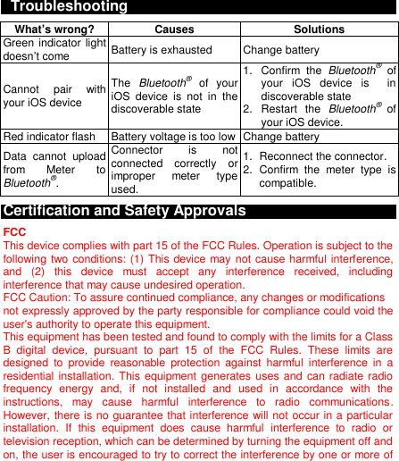    Troubleshooting What’s wrong? Causes Solutions Green indicator light doesn’t come Battery is exhausted Change battery Cannot  pair  with your iOS device The  Bluetooth®  of  your iOS  device  is  not  in  the discoverable state 1.  Confirm  the  Bluetooth®  of your  iOS  device  is    in discoverable state 2.  Restart  the  Bluetooth®  of your iOS device. Red indicator flash Battery voltage is too low Change battery Data  cannot  upload from  Meter  to Bluetooth®. Connector  is  not connected  correctly  or improper  meter  type used. 1.  Reconnect the connector. 2.  Confirm  the  meter  type  is compatible. Certification and Safety Approvals FCC This device complies with part 15 of the FCC Rules. Operation is subject to the following two conditions: (1) This device may not cause harmful interference, and  (2)  this  device  must  accept  any  interference  received,  including interference that may cause undesired operation. FCC Caution: To assure continued compliance, any changes or modifications   not expressly approved by the party responsible for compliance could void the user&apos;s authority to operate this equipment. This equipment has been tested and found to comply with the limits for a Class B  digital  device,  pursuant  to  part  15  of  the  FCC  Rules.  These  limits  are designed  to  provide  reasonable  protection  against  harmful  interference  in  a residential installation. This  equipment generates uses and can radiate radio frequency  energy  and,  if  not  installed  and  used  in  accordance  with  the instructions,  may  cause  harmful  interference  to  radio  communications. However, there is no guarantee that interference will not occur in a particular installation.  If  this  equipment  does  cause  harmful  interference  to  radio  or television reception, which can be determined by turning the equipment off and on, the user is encouraged to try to correct the interference by one or more of 