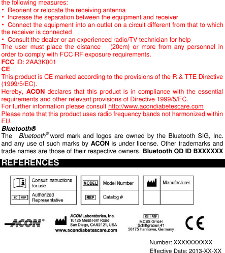  the following measures: •  Reorient or relocate the receiving antenna •  Increase the separation between the equipment and receiver •  Connect the equipment into an outlet on a circuit different from that to which the receiver is connected •  Consult the dealer or an experienced radio/TV technician for help The  user  must  place  the  distance    (20cm)  or  more  from  any  personnel  in order to comply with FCC RF exposure requirements. FCC ID: 2AA3K001     CE This product is CE marked according to the provisions of the R &amp; TTE Directive (1999/5/EC). Hereby,  ACON declares that this product is in compliance with the  essential requirements and other relevant provisions of Directive 1999/5/EC. For further information please consult http://www.acondiabetescare.com Please note that this product uses radio frequency bands not harmonized within EU.   Bluetooth® The    Bluetooth® word mark and  logos  are  owned by the  Bluetooth SIG, Inc. and any use of such marks by ACON is under license. Other trademarks and trade names are those of their respective owners. Bluetooth QD ID BXXXXXX REFERENCES   Number: XXXXXXXXXX  Effective Date: 2013-XX-XX 