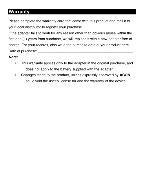  Warranty  Please complete the warranty card that came with this product and mail it to your local distributor to register your purchase. If the adapter fails to work for any reason other than obvious abuse within the first one (1) years from purchase, we will replace it with a new adapter free of charge. For your records, also write the purchase date of your product here. Date of purchase: _______________________________________________ Note:   i.  This warranty applies only to the adapter in the original purchase, and does not apply to the battery supplied with the adapter. ii.  Changes made to the product, unless expressly approved by ACON could void the user’s license for and the warranty of the device.  