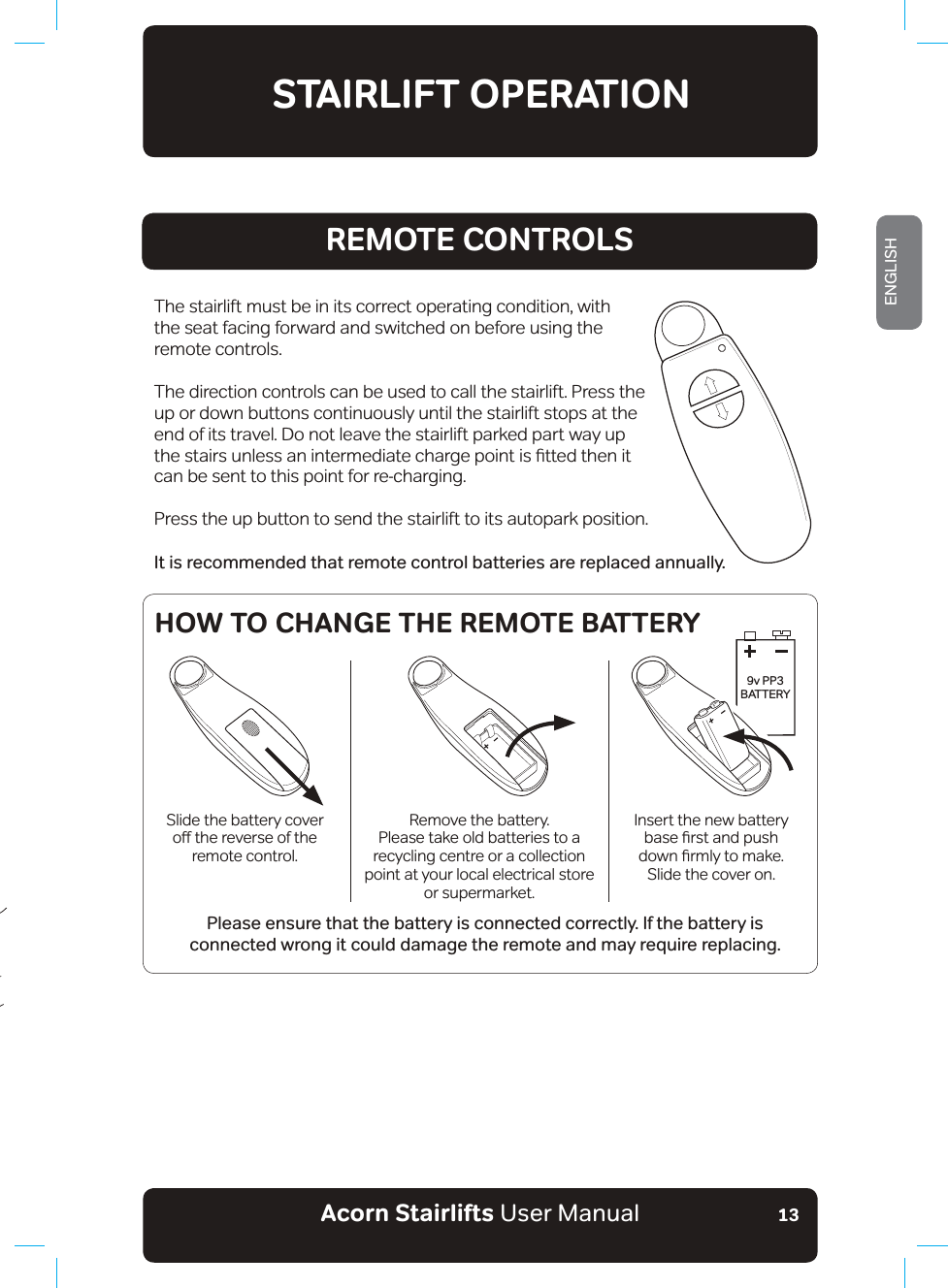 Acorn Stairlifts User ManualENGLISH13REMOTE CONTROLSThe stairlift must be in its correct operating condition, with the seat facing forward and switched on before using the remote controls.The direction controls can be used to call the stairlift. Press the up or down buttons continuously until the stairlift stops at the end of its travel. Do not leave the stairlift parked part way up WKHVWDLUVXQOHVVDQLQWHUPHGLDWHFKDUJHSRLQWLVƷWWHGWKHQLWcan be sent to this point for re-charging.Press the up button to send the stairlift to its autopark position.It is recommended that remote control batteries are replaced annually. Please ensure that the battery is connected correctly. If the battery is connected wrong it could damage the remote and may require replacing.STAIRLIFT OPERATION9v PP3BATTERYSlide the battery cover RƶWKHUHYHUVHRIWKHremote control.Remove the battery.  Please take old batteries to a recycling centre or a collection point at your local electrical storeor supermarket.Insert the new battery EDVHƷUVWDQGSXVKGRZQƷUPO\WRPDNHSlide the cover on.HOW TO CHANGE THE REMOTE BATTERY