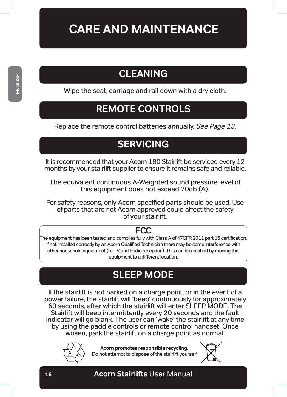 Acorn Stairlifts User ManualENGLISH16CARE AND MAINTENANCEWipe the seat, carriage and rail down with a dry cloth.CLEANINGReplace the remote control batteries annually. See Page 13.REMOTE CONTROLSSERVICINGSLEEP MODEAcorn promotes responsible recycling. Do not attempt to dispose of the stairlift yourselfIt is recommended that your Acorn 180 Stairlift be serviced every 12 months by your stairlift supplier to ensure it remains safe and reliable.The equivalent continuous A-Weighted sound pressure level of this equipment does not exceed 70db (A).)RUVDIHW\UHDVRQVRQO\$FRUQVSHFLƶHGSDUWVVKRXOGEHXVHG8VHRISDUWVWKDWDUHQRW$FRUQDSSURYHGFRXOGDƵHFWWKHVDIHW\of your stairlift.If the stairlift is not parked on a charge point, or in the event of a power failure, the stairlift will ‘beep’ continuously for approximately 60 seconds, after which the stairlift will enter SLEEP MODE. The Stairlift will beep intermittently every 20 seconds and the fault indicator will go blank. The user can ‘wake’ the stairlift at any time by using the paddle controls or remote control handset. Once woken, park the stairlift on a charge point as normal.FCC7KHHTXLSPHQWKDVEHHQWHVWHGDQGFRPSOLHVIXOO\ZLWK&amp;ODVV$RI&amp;)5SDUWFHUWLƶFDWLRQ,IQRWLQVWDOOHGFRUUHFWO\E\DQ$FRUQ4XDOLƶHG7HFKQLFLDQWKHUHPD\EHVRPHLQWHUIHUHQFHZLWKRWKHUKRXVHKROGHTXLSPHQWLH79DQG5DGLRUHFHSWLRQ7KLVFDQEHUHFWLƶHGE\PRYLQJWKLVHTXLSPHQWWRDGLƵHUHQWORFDWLRQ