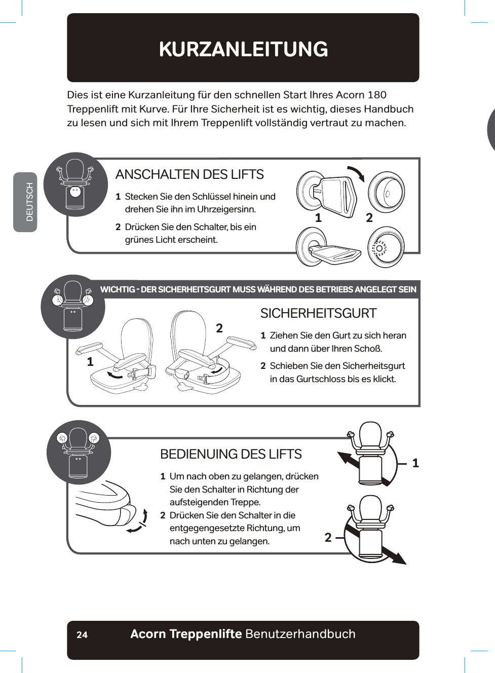 Acorn Treppenlifte BenutzerhandbuchDEUTSCH24KURZANLEITUNGDies ist eine Kurzanleitung für den schnellen Start Ihres Acorn 180 Treppenlift mit Kurve. Für Ihre Sicherheit ist es wichtig, dieses Handbuch zu lesen und sich mit Ihrem Treppenlift vollständig vertraut zu machen.ANSCHALTEN DES LIFTS1   Stecken Sie den Schlüssel hinein und  drehen Sie ihn im Uhrzeigersinn.2   Drücken Sie den Schalter, bis ein  grünes Licht erscheint.2BEDIENUING DES LIFTS1   Um nach oben zu gelangen, drücken Sie den Schalter in Richtung der aufsteigenden Treppe.2   Drücken Sie den Schalter in die entgegengesetzte Richtung, um nach unten zu gelangen.12SICHERHEITSGURT1   Ziehen Sie den Gurt zu sich heran und dann über Ihren Schoß.2   Schieben Sie den Sicherheitsgurt in das Gurtschloss bis es klickt.21WICHTIG - DER SICHERHEITSGURT MUSS WÄHREND DES BETRIEBS ANGELEGT SEIN16LFKWOLQLHEHƶQGHW6REDOG6LHPLWGHU1XW]XQJGHV7UHSSHQOLIWVIHUWLJVLQGGU¾FNHQ6LHDXIGHU)HUQEHGLHQXQJDXIGLH