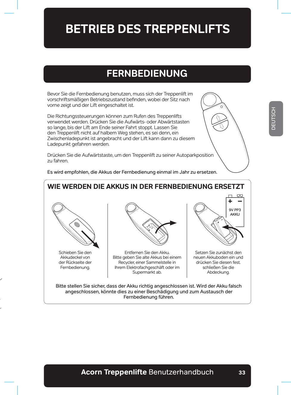 Acorn Treppenlifte BenutzerhandbuchDEUTSCH33FERNBEDIENUNGBevor Sie die Fernbedienung benutzen, muss sich der Treppenlift im YRUVFKULIWVP¦¡LJHQ%HWULHEV]XVWDQGEHƷQGHQZREHLGHU6LW]QDFKvorne zeigt und der Lift eingeschaltet ist.Die Richtungssteuerungen können zum Rufen des Treppenlifts YHUZHQGHWZHUGHQ&apos;U¾FNHQ6LHGLH$XIZ¦UWVRGHU$EZ¦UWVWDVWHQso lange, bis der Lift am Ende seiner Fahrt stoppt. Lassen Sie den Treppenlift nicht auf halbem Weg stehen, es sei denn, ein Zwischenladepunkt ist angebracht und der Lift kann dann zu diesem Ladepunkt gefahren werden.&apos;U¾FNHQ6LHGLH$XIZ¦UWVWDVWHXPGHQ7UHSSHQOLIW]XVHLQHU$XWRSDUNSRVLWLRQzu fahren.Es wird empfohlen, die Akkus der Fernbedienung einmal im Jahr zu ersetzen.Bitte stellen Sie sicher, dass der Akku richtig angeschlossen ist. Wird der Akku falsch angeschlossen, könnte dies zu einer Beschädigung und zum Austausch der  Fernbedienung führen.BETRIEB DES TREPPENLIFTS9V PP3 AKKUSchieben Sie den Akkudeckel von GHU5¾FNVHLWHGHUFernbedienung.Entfernen Sie den Akku.Bitte geben Sie alte Akkus bei einem Recycler, einer Sammelstelle in Ihrem Elektrofachgeschäft oder im Supermarkt ab.Setzen Sie zunächst den neuen Akkuboden ein und GU¾FNHQ6LHGLHVHQIHVWschließen Sie die Abdeckung.WIE WERDEN DIE AKKUS IN DER FERNBEDIENUNG ERSETZT