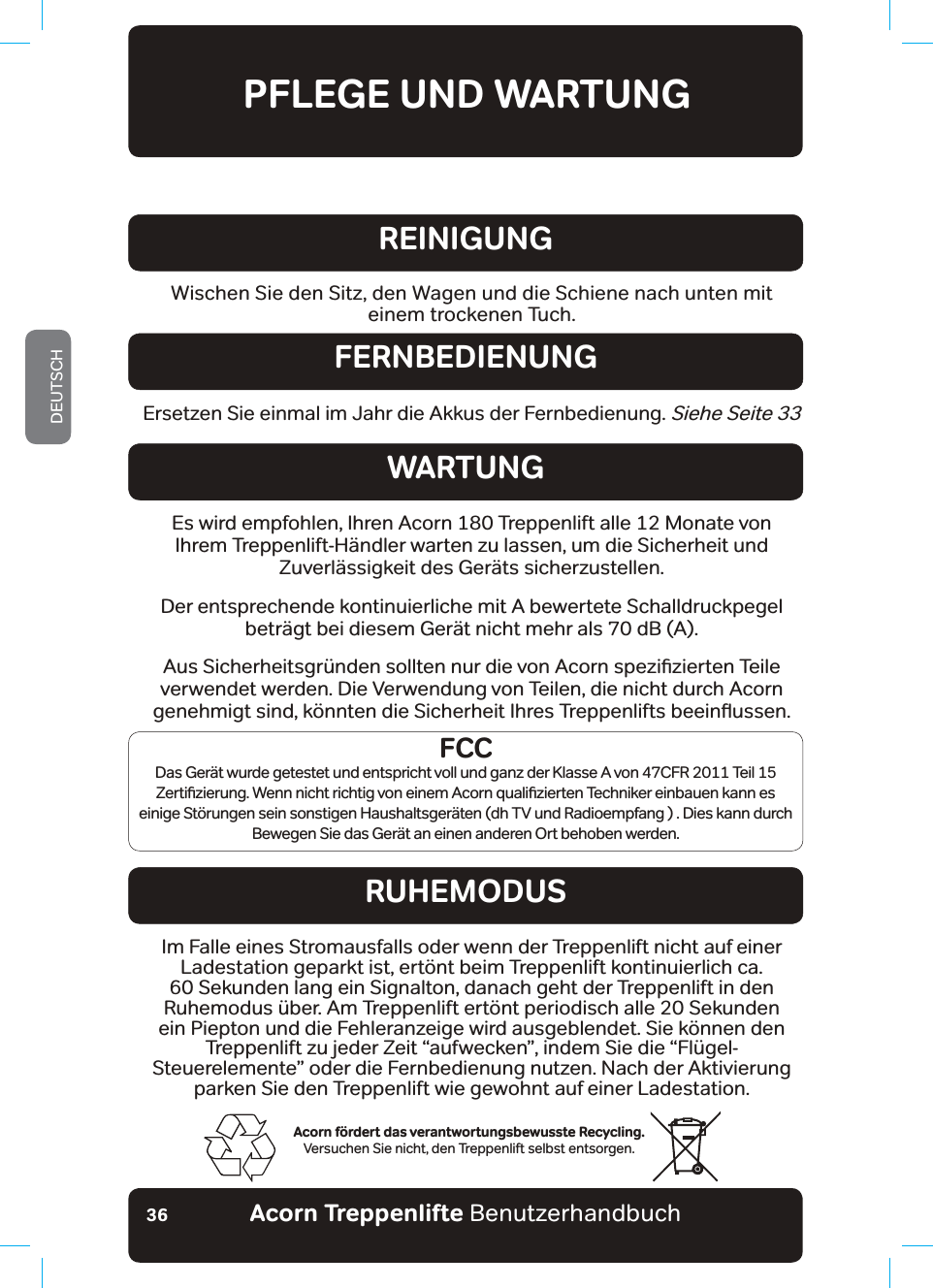 Acorn Treppenlifte BenutzerhandbuchDEUTSCH36PFLEGE UND WARTUNGAcorn fördert das verantwortungsbewusste Recycling.Versuchen Sie nicht, den Treppenlift selbst entsorgen.Wischen Sie den Sitz, den Wagen und die Schiene nach unten mit einem trockenen Tuch.REINIGUNGErsetzen Sie einmal im Jahr die Akkus der Fernbedienung. Siehe Seite 33FERNBEDIENUNGWARTUNGRUHEMODUSEs wird empfohlen, Ihren Acorn 180 Treppenlift alle 12 Monate von Ihrem Treppenlift-Händler warten zu lassen, um die Sicherheit und Zuverlässigkeit des Geräts sicherzustellen.Der entsprechende kontinuierliche mit A bewertete Schalldruckpegel beträgt bei diesem Gerät nicht mehr als 70 dB (A).$XV6LFKHUKHLWVJU¾QGHQVROOWHQQXUGLHYRQ$FRUQVSH]Lƶ]LHUWHQ7HLOHverwendet werden. Die Verwendung von Teilen, die nicht durch Acorn JHQHKPLJWVLQGN¸QQWHQGLH6LFKHUKHLW,KUHV7UHSSHQOLIWVEHHLQƷXVVHQIm Falle eines Stromausfalls oder wenn der Treppenlift nicht auf einer Ladestation geparkt ist, ertönt beim Treppenlift kontinuierlich ca. 60 Sekunden lang ein Signalton, danach geht der Treppenlift in den Ruhemodus über. Am Treppenlift ertönt periodisch alle 20 Sekunden ein Piepton und die Fehleranzeige wird ausgeblendet. Sie können den Treppenlift zu jeder Zeit “aufwecken”, indem Sie die “Flügel-Steuerelemente” oder die Fernbedienung nutzen. Nach der Aktivierung parken Sie den Treppenlift wie gewohnt auf einer Ladestation.FCCDas Gerät wurde getestet und entspricht voll und ganz der Klasse A von 47CFR 2011 Teil 15 =HUWLƶ]LHUXQJ:HQQQLFKWULFKWLJYRQHLQHP$FRUQTXDOLƶ]LHUWHQ7HFKQLNHUHLQEDXHQNDQQHVeinige Störungen sein sonstigen Haushaltsgeräten (dh TV und Radioempfang ) . Dies kann durch Bewegen Sie das Gerät an einen anderen Ort behoben werden.