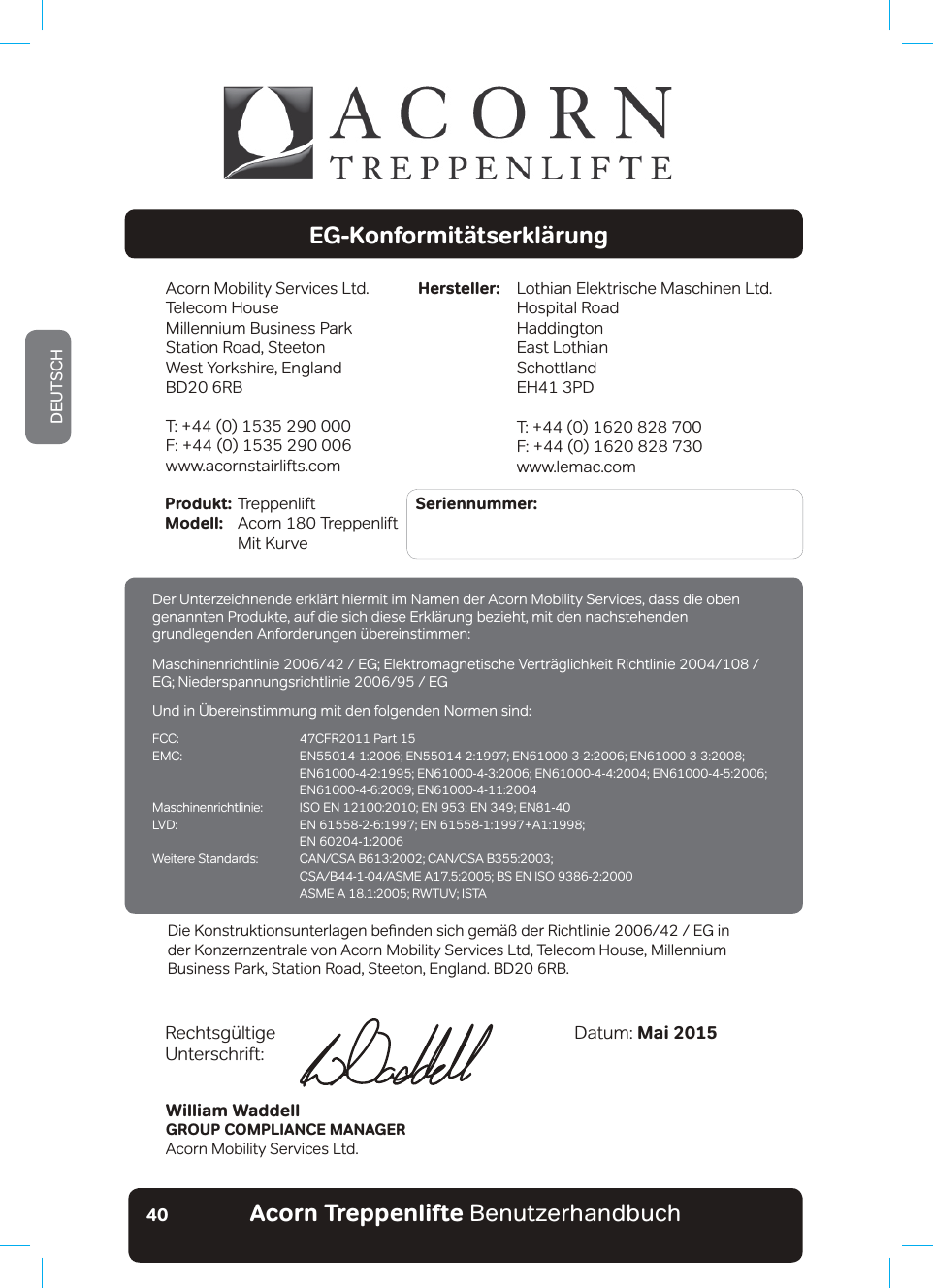 Acorn Treppenlifte BenutzerhandbuchDEUTSCH40EG-KonformitätserklärungAcorn Mobility Services Ltd.Telecom House Millennium Business ParkStation Road, SteetonWest Yorkshire, EnglandBD20 6RBT: +44 (0) 1535 290 000F: +44 (0) 1535 290 006www.acornstairlifts.comLothian Elektrische Maschinen Ltd.Hospital RoadHaddingtonEast LothianSchottlandEH41 3PDT: +44 (0) 1620 828 700F: +44 (0) 1620 828 730www.lemac.comHersteller:Produkt: Treppenlift          Seriennummer: Modell:  Acorn 180 Treppenlift   Mit KurveWilliam WaddellGROUP COMPLIANCE MANAGERAcorn Mobility Services Ltd.Datum: Mai 20155HFKWVJ¾OWLJH Unterschrift:&apos;LH.RQVWUXNWLRQVXQWHUODJHQEHƷQGHQVLFKJHP¦¡GHU5LFKWOLQLH(*LQder Konzernzentrale von Acorn Mobility Services Ltd, Telecom House, Millennium Business Park, Station Road, Steeton, England. BD20 6RB.Der Unterzeichnende erklärt hiermit im Namen der Acorn Mobility Services, dass die oben genannten Produkte, auf die sich diese Erklärung bezieht, mit den nachstehenden JUXQGOHJHQGHQ$QIRUGHUXQJHQ¾EHUHLQVWLPPHQ0DVFKLQHQULFKWOLQLH(*(OHNWURPDJQHWLVFKH9HUWU¦JOLFKNHLW5LFKWOLQLH(*1LHGHUVSDQQXQJVULFKWOLQLH(*Und in Übereinstimmung mit den folgenden Normen sind:FCC:  47CFR2011 Part 15(0&amp; (1(1(1(1 (1(1(1(1 (1(10DVFKLQHQULFKWOLQLH ,62(1(1(1(1/9&apos; (1(1$  EN 60204-1:2006:HLWHUH6WDQGDUGV &amp;$1&amp;6$%&amp;$1&amp;6$% &amp;6$%$60($%6(1,62 $60($5:789,67$