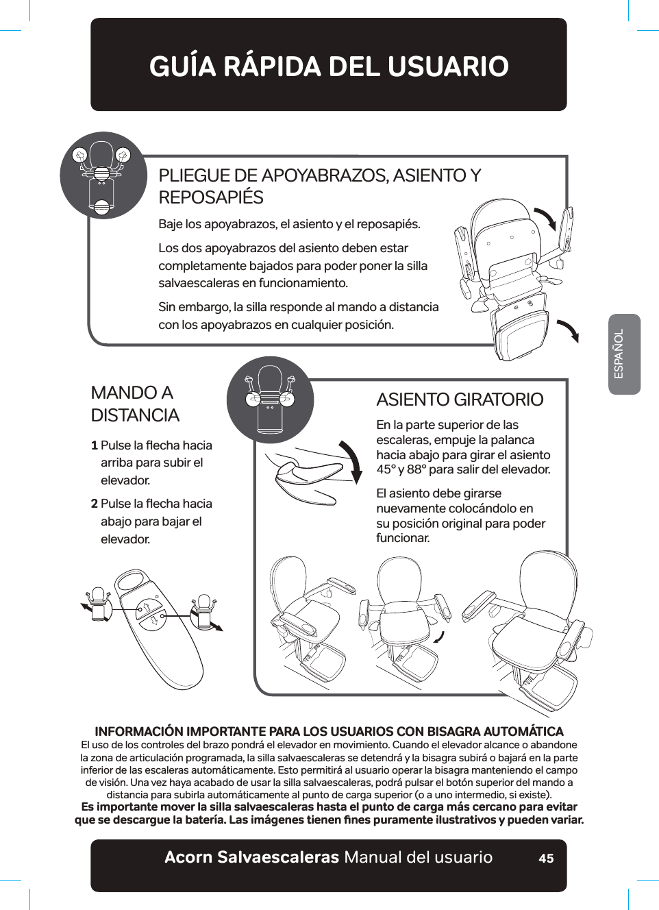 #EQTPa5CNXCGUECNGTCUaManual del usuarioESPAÑOL45GUÍA RÁPIDA DEL USUARIOMANDO A  DISTANCIA1  3XOVHODƷHFKDKDFLD arriba para subir el  elevador.2  3XOVHODƷHFKDKDFLD abajo para bajar el  elevador.ASIENTO GIRATORIOEn la parte superior de las escaleras, empuje la palanca hacia abajo para girar el asiento 45° y 88° para salir del elevador.El asiento debe girarse nuevamente colocándolo en su posición original para poder funcionar.PLIEGUE DE APOYABRAZOS, ASIENTO Y  REPOSAPIÉSBaje los apoyabrazos, el asiento y el reposapiés.Los dos apoyabrazos del asiento deben estar  completamente bajados para poder poner la silla  salvaescaleras en funcionamiento.Sin embargo, la silla responde al mando a distancia  con los apoyabrazos en cualquier posición.INFORMACIÓN IMPORTANTE PARA LOS USUARIOS CON BISAGRA AUTOMÁTICAEl uso de los controles del brazo pondrá el elevador en movimiento. Cuando el elevador alcance o abandone la zona de articulación programada, la silla salvaescaleras se detendrá y la bisagra subirá o bajará en la parte inferior de las escaleras automáticamente. Esto permitirá al usuario operar la bisagra manteniendo el campo de visión. Una vez haya acabado de usar la silla salvaescaleras, podrá pulsar el botón superior del mando a distancia para subirla automáticamente al punto de carga superior (o a uno intermedio, si existe).Es importante mover la silla salvaescaleras hasta el punto de carga más cercano para evitar SWGUGFGUECTIWGNCDCVGT®C.CUKO¢IGPGUVKGPGPƵPGURWTCOGPVGKNWUVTCVKXQU[RWGFGPXCTKCT