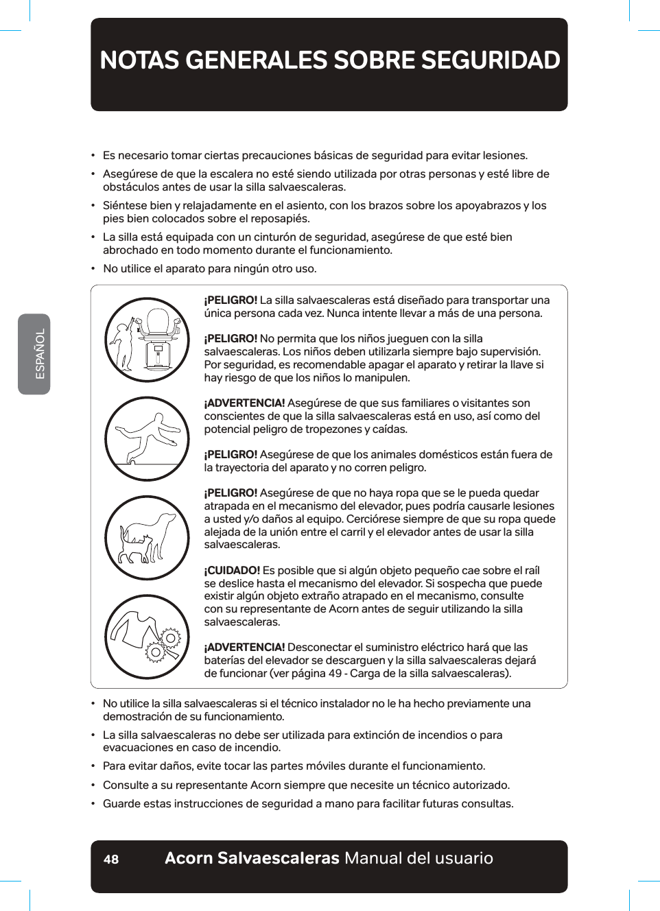 #EQTP5CNXCGUECNGTCUaManual del usuarioESPAÑOL48•   Es necesario tomar ciertas precauciones básicas de seguridad para evitar lesiones.•   Asegúrese de que la escalera no esté siendo utilizada por otras personas y esté libre de obstáculos antes de usar la silla salvaescaleras.•   Siéntese bien y relajadamente en el asiento, con los brazos sobre los apoyabrazos y los pies bien colocados sobre el reposapiés.•   La silla está equipada con un cinturón de seguridad, asegúrese de que esté bien abrochado en todo momento durante el funcionamiento.•   No utilice el aparato para ningún otro uso.NOTAS GENERALES SOBRE SEGURIDADLEA Y RESPETE TODAS LAS INSTRUCCIONES DE SEGURIDAD¡PELIGRO! La silla salvaescaleras está diseñado para transportar una única persona cada vez. Nunca intente llevar a más de una persona.¡PELIGRO! No permita que los niños jueguen con la silla salvaescaleras. Los niños deben utilizarla siempre bajo supervisión. Por seguridad, es recomendable apagar el aparato y retirar la llave si hay riesgo de que los niños lo manipulen.¡ADVERTENCIA! Asegúrese de que sus familiares o visitantes son conscientes de que la silla salvaescaleras está en uso, así como del potencial peligro de tropezones y caídas.¡PELIGRO! Asegúrese de que los animales domésticos están fuera de la trayectoria del aparato y no corren peligro.¡PELIGRO! Asegúrese de que no haya ropa que se le pueda quedar atrapada en el mecanismo del elevador, pues podría causarle lesiones a usted y/o daños al equipo. Cerciórese siempre de que su ropa quede alejada de la unión entre el carril y el elevador antes de usar la silla salvaescaleras.¡CUIDADO! Es posible que si algún objeto pequeño cae sobre el raíl se deslice hasta el mecanismo del elevador. Si sospecha que puede existir algún objeto extraño atrapado en el mecanismo, consulte con su representante de Acorn antes de seguir utilizando la silla salvaescaleras.¡ADVERTENCIA! Desconectar el suministro eléctrico hará que las baterías del elevador se descarguen y la silla salvaescaleras dejará  de funcionar (ver página 49 - Carga de la silla salvaescaleras).•   No utilice la silla salvaescaleras si el técnico instalador no le ha hecho previamente una demostración de su funcionamiento.•   La silla salvaescaleras no debe ser utilizada para extinción de incendios o para evacuaciones en caso de incendio.•  Para evitar daños, evite tocar las partes móviles durante el funcionamiento.•   Consulte a su representante Acorn siempre que necesite un técnico autorizado.•  Guarde estas instrucciones de seguridad a mano para facilitar futuras consultas.