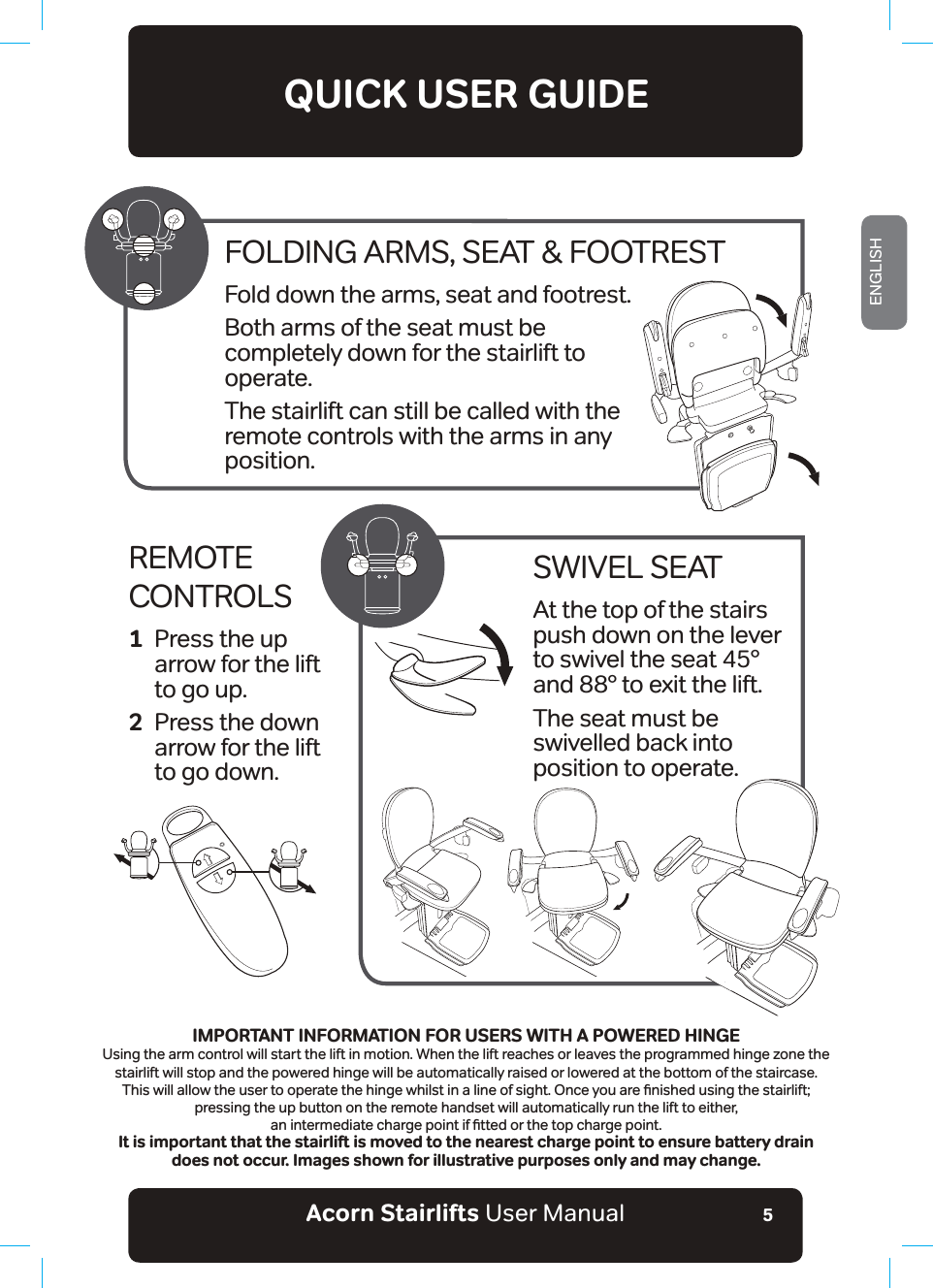 Acorn Stairlifts User ManualENGLISH5QUICK USER GUIDEREMOTE CONTROLS1  Press the up   arrow for the lift   to go up.2  Press the down   arrow for the lift   to go down.SWIVEL SEATAt the top of the stairs push down on the lever to swivel the seat 45° and 88° to exit the lift.The seat must be swivelled back into position to operate.FOLDING ARMS, SEAT &amp; FOOTRESTFold down the arms, seat and footrest.Both arms of the seat must be completely down for the stairlift to operate.The stairlift can still be called with the remote controls with the arms in any position.IMPORTANT INFORMATION FOR USERS WITH A POWERED HINGEUsing the arm control will start the lift in motion. When the lift reaches or leaves the programmed hinge zone the stairlift will stop and the powered hinge will be automatically raised or lowered at the bottom of the staircase. 7KLVZLOODOORZWKHXVHUWRRSHUDWHWKHKLQJHZKLOVWLQDOLQHRIVLJKW2QFH\RXDUHƶQLVKHGXVLQJWKHVWDLUOLIWpressing the up button on the remote handset will automatically run the lift to either, DQLQWHUPHGLDWHFKDUJHSRLQWLIƶWWHGRUWKHWRSFKDUJHSRLQWIt is important that the stairlift is moved to the nearest charge point to ensure battery drain does not occur. Images shown for illustrative purposes only and may change.