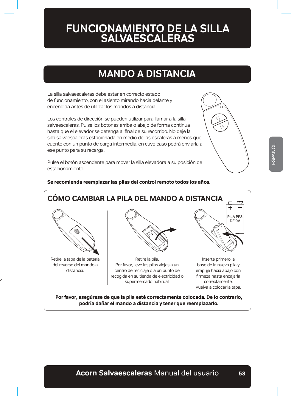 #EQTPa5CNXCGUECNGTCUaManual del usuarioESPAÑOL53MANDO A DISTANCIALa silla salvaescaleras debe estar en correcto estado  de funcionamiento, con el asiento mirando hacia delante y encendida antes de utilizar los mandos a distancia.Los controles de dirección se pueden utilizar para llamar a la silla salvaescaleras. Pulse los botones arriba o abajo de forma continua KDVWDTXHHOHOHYDGRUVHGHWHQJDDOƷQDOGHVXUHFRUULGR1RGHMHODsilla salvaescaleras estacionada en medio de las escaleras a menos que cuente con un punto de carga intermedia, en cuyo caso podrá enviarla a ese punto para su recarga.Pulse el botón ascendente para mover la silla elevadora a su posición de estacionamiento.Se recomienda reemplazar las pilas del control remoto todos los años.Por favor, asegúrese de que la pila esté correctamente colocada. De lo contrario,  podría dañar el mando a distancia y tener que reemplazarlo.FUNCIONAMIENTO DE LA SILLA SALVAESCALERASPILA PP3 &apos;(b9Retire la tapa de la batería del reverso del mando a distancia.Retire la pila.Por favor, lleve las pilas viejas a un centro de reciclaje o a un punto de recogida en su tienda de electricidad o supermercado habitual.Inserte primero la base de la nueva pila y empuje hacia abajo con ƷUPH]DKDVWDHQFDMDUODcorrectamente.9XHOYDDFRORFDUODWDSDCÓMO CAMBIAR LA PILA DEL MANDO A DISTANCIA