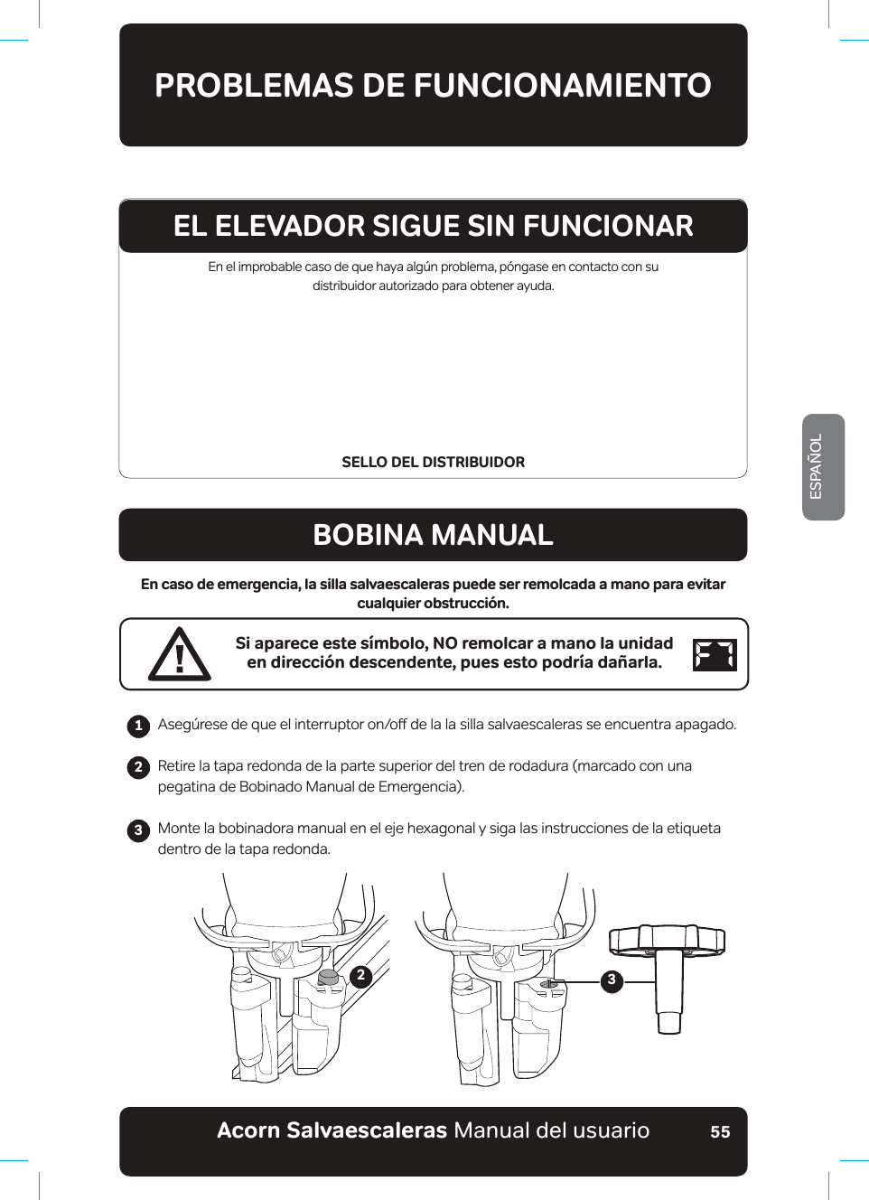 #EQTPa5CNXCGUECNGTCUaManual del usuarioESPAÑOL55En el improbable caso de que haya algún problema, póngase en contacto con su  distribuidor autorizado para obtener ayuda.SELLO DEL DISTRIBUIDORPROBLEMAS DE FUNCIONAMIENTOBOBINA MANUALEn caso de emergencia, la silla salvaescaleras puede ser remolcada a mano para evitar cualquier obstrucción.Si aparece este símbolo, NO remolcar a mano la unidad en dirección descendente, pues esto podría dañarla.$VHJ¼UHVHGHTXHHOLQWHUUXSWRURQRƶGHODODVLOODVDOYDHVFDOHUDVVHHQFXHQWUDDSDJDGRRetire la tapa redonda de la parte superior del tren de rodadura (marcado con una pegatina de Bobinado Manual de Emergencia).Monte la bobinadora manual en el eje hexagonal y siga las instrucciones de la etiqueta dentro de la tapa redonda.                 23EL ELEVADOR SIGUE SIN FUNCIONAR123