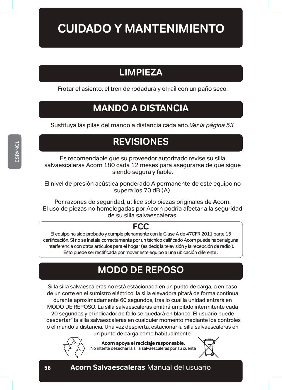 #EQTP5CNXCGUECNGTCUaManual del usuarioESPAÑOL56CUIDADO Y MANTENIMIENTOAcorn apoya el reciclaje responsable.No intente desechar la silla salvaescaleras por su cuentaFrotar el asiento, el tren de rodadura y el raíl con un paño seco.LIMPIEZASustituya las pilas del mando a distancia cada año.Ver la página 53.MANDO A DISTANCIAREVISIONESMODO DE REPOSOEs recomendable que su proveedor autorizado revise su silla salvaescaleras Acorn 180 cada 12 meses para asegurarse de que sigue VLHQGRVHJXUD\ƶDEOHEl nivel de presión acústica ponderado A permanente de este equipo no supera los 70 dB (A).Por razones de seguridad, utilice solo piezas originales de Acorn.El uso de piezas no homologadas por Acorn podría afectar a la seguridad de su silla salvaescaleras.Si la silla salvaescaleras no está estacionada en un punto de carga, o en caso de un corte en el sumistro eléctrico, la silla elevadora pitará de forma continua durante aproximadamente 60 segundos, tras lo cual la unidad entrará en MODO DE REPOSO. La silla salvaescaleras emitirá un pitido intermitente cada 20 segundos y el indicador de fallo se quedará en blanco. El usuario puede “despertar” la silla salvaescaleras en cualquier momento mediante los controles o el mando a distancia. Una vez despierta, estacionar la silla salvaescaleras en  un punto de carga como habitualmente.FCCEl equipo ha sido probado y cumple plenamente con la Clase A de 47CFR 2011 parte 15 FHUWLƶFDFLµQ6LQRVHLQVWDODFRUUHFWDPHQWHSRUXQW«FQLFRFDOLƶFDGR$FRUQSXHGHKDEHUDOJXQDinterferencia con otros artículos para el hogar (es decir, la televisión y la recepción de radio ). (VWRSXHGHVHUUHFWLƶFDGDSRUPRYHUHVWHHTXLSRDXQDXELFDFLµQGLIHUHQWH