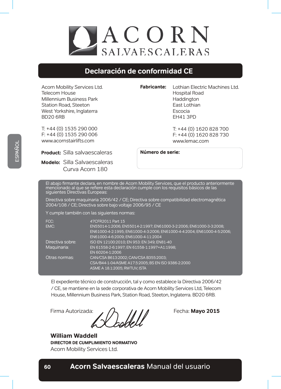 #EQTP5CNXCGUECNGTCUaManual del usuarioESPAÑOL60Declaración de conformidad CEAcorn Mobility Services Ltd.Telecom House Millennium Business ParkStation Road, SteetonWest Yorkshire, InglaterraBD20 6RBT: +44 (0) 1535 290 000F: +44 (0) 1535 290 006www.acornstairlifts.comLothian Electric Machines Ltd.Hospital RoadHaddingtonEast LothianEscociaEH41 3PDT: +44 (0) 1620 828 700F: +44 (0) 1620 828 730www.lemac.comFabricante:Número de serie:Product: Silla salvaescaleras                          Modelo: Silla Salvaescaleras  &amp;XUYDb$FRUQWilliam WaddellDIRECTOR DE CUMPLIMIENTO NORMATIVOAcorn Mobility Services Ltd.Fecha: Mayo 2015Firma Autorizada:(OH[SHGLHQWHW«FQLFRGHFRQVWUXFFLµQWDO\FRPRHVWDEOHFHOD&apos;LUHFWLYD&amp;(VHPDQWLHQHHQODVHGHFRUSRUDWLYDGH$FRUQ0RELOLW\6HUYLFHV/WG7HOHFRPHouse, Millennium Business Park, Station Road, Steeton, Inglaterra. BD20 6RB.(ODEDMRƷUPDQWHGHFODUDHQQRPEUHGHAcorn Mobility Services, que el producto anteriormente PHQFLRQDGRDOTXHVHUHƷHUHHVWDGHFODUDFLµQFXPSOHFRQORVUHTXLVLWRVE£VLFRVGHODVsiguientes Directivas Europeas:&apos;LUHFWLYDVREUHPDTXLQDULD&amp;(&apos;LUHFWLYDVREUHFRPSDWLELOLGDGHOHFWURPDJQ«WLFD&amp;(&apos;LUHFWLYDVREUHEDMRYROWDMH&amp;(Y cumple también con las siguientes normas:FCC:  47CFR2011 Part 15(0&amp; (1(1(1(1 (1(1(1(1 (1(1Directiva sobre ,62(1(1(1(1Maquinaria (1(1$  EN 60204-1:2006Otras normas &amp;$1&amp;6$%&amp;$1&amp;6$% &amp;6$%$60($%6(1,62 $60($5:789,67$