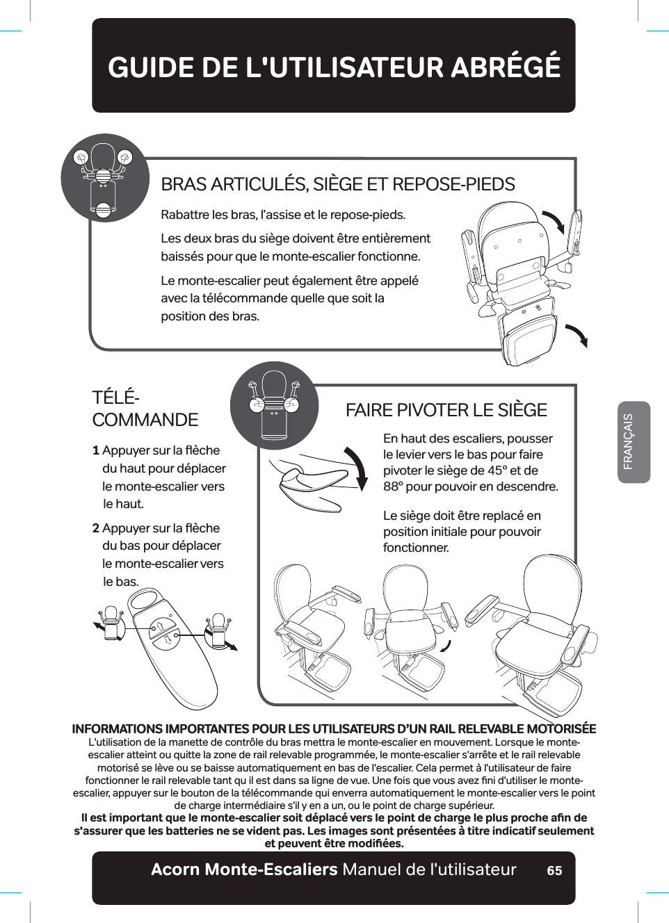 Acorn Monte-Escaliers Manuel de l&apos;utilisateurFRANÇAIS65GUIDE DE L&apos;UTILISATEUR ABRÉGÉTÉLÉ- COMMANDE1  $SSX\HUVXUODƷªFKH du haut pour déplacer  OHPRQWHHVFDOLHUbYHUV    le haut.2  $SSX\HUVXUODƷªFKH du bas pour déplacer  le monte-escalier vers     le bas.FAIRE PIVOTER LE SIÈGEEn haut des escaliers, pousser le levier vers le bas pour faire pivoter le siège de 45° et de  88° pour pouvoir en descendre.Le siège doit être replacé en position initiale pour pouvoir fonctionner.BRAS ARTICULÉS, SIÈGE ET REPOSE-PIEDSRabattre les bras, l’assise et le repose-pieds.Les deux bras du siège doivent être entièrement  baissés pour que le monte-escalier fonctionne.Le monte-escalier peut également être appelé  avec la télécommande quelle que soit la  position des bras.+0(14/#6+105+/2146#06&apos;52174.&apos;576+.+5#6&apos;745&amp;š704#+.4&apos;.&apos;8#$.&apos;a/1614+5&apos;L&apos;utilisation de la manette de contrôle du bras mettra le monte-escalier en mouvement. Lorsque le monte-escalier atteint ou quitte la zone de rail relevable programmée, le monte-escalier s&apos;arrête et le rail relevable motorisé se lève ou se baisse automatiquement en bas de l&apos;escalier. Cela permet à l&apos;utilisateur de faire IRQFWLRQQHUOHUDLOUHOHYDEOHWDQWTXLOHVWGDQVVDOLJQHGHYXH8QHIRLVTXHYRXVDYH]ƶQLGXWLOLVHUOHPRQWHescalier, appuyer sur le bouton de la télécommande qui enverra automatiquement le monte-escalier vers le point de charge intermédiaire s&apos;il y en a un, ou le point de charge supérieur.+NGUVKORQTVCPVSWGNGOQPVGGUECNKGTUQKVFªRNCEªXGTUNGRQKPVFGEJCTIGNGRNWURTQEJGCƵPFGs&apos;assurer que les batteries ne se vident pas. Les images sont présentées à titre indicatif seulement GVRGWXGPV«VTGOQFKƵªGU