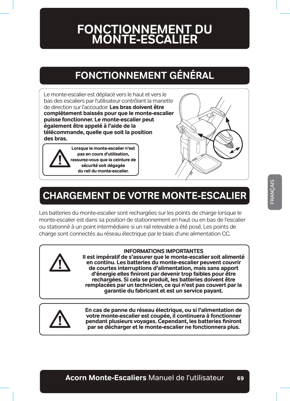 Acorn Monte-Escaliers Manuel de l&apos;utilisateurFRANÇAIS69FONCTIONNEMENT DU  MONTE-ESCALIERFONCTIONNEMENT GÉNÉRALCHARGEMENT DE VOTRE MONTE-ESCALIERLorsque le monte-escalier n&apos;est pas en cours d&apos;utilisation,  rassurez-vous que la ceinture de sécurité soit dégagée  du rail du monte-escalier.Le monte-escalier est déplacé vers le haut et vers le bas des escaliers par l&apos;utilisateur contrôlant la manette de direction sur l&apos;accoudoir. Les bras doivent être complètement baissés pour que le monte-escalier puisse fonctionner. Le monte-escalier peut également être appelé à l&apos;aide de la  télécommande, quelle que soit la position  des bras.Les batteries du monte-escalier sont rechargées sur les points de charge lorsque le monte-escalier est dans sa position de stationnement en haut ou en bas de l&apos;escalier ou stationné à un point intermédiaire si un rail relevable a été posé. Les points de charge sont connectés au réseau électrique par le biais d&apos;une alimentation CC.En cas de panne du réseau électrique, ou si l&apos;alimentation de votre monte-escalier est coupée, il continuera à fonctionner RGPFCPVRNWUKGWTUXQ[CIGU%GRGPFCPVǊNGUDCVVGTKGUƵPKTQPVpar se décharger et le monte-escalier ne fonctionnera plus.INFORMATIONS IMPORTANTESIl est impératif de s&apos;assurer que le monte-escalier soit alimenté en continu. Les batteries du monte-escalier peuvent couvrir de courtes interruptions d&apos;alimentation, mais sans apport FªPGTIKGGNNGUƵPKTQPVRCTFGXGPKTVTQRHCKDNGURQWT«VTGrechargées. Si cela se produit, les batteries doivent être remplacées par un technicien, ce qui n&apos;est pas couvert par la garantie du fabricant et est un service payant.