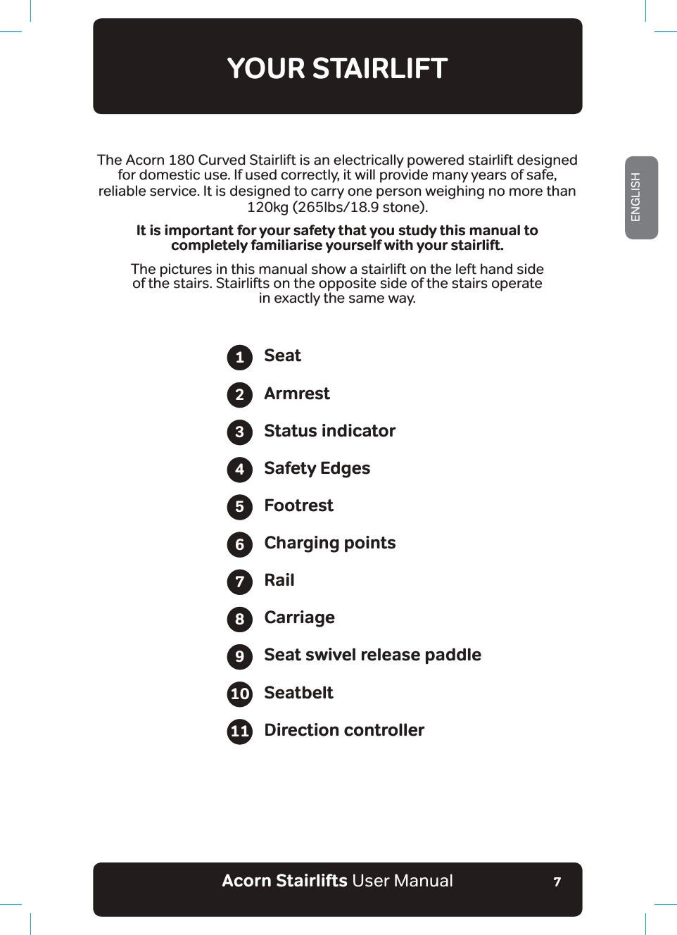 Acorn Stairlifts User ManualENGLISH7YOUR STAIRLIFTThe Acorn 180 Curved Stairlift is an electrically powered stairlift designedfor domestic use. If used correctly, it will provide many years of safe, reliable service. It is designed to carry one person weighing no more than120kg (265lbs/18.9 stone).It is important for your safety that you study this manual tocompletely familiarise yourself with your stairlift.The pictures in this manual show a stairlift on the left hand sideof the stairs. Stairlifts on the opposite side of the stairs operatein exactly the same way.SeatArmrestStatus indicatorSafety EdgesFootrestCharging pointsRailCarriageSeat swivel release paddleSeatbeltDirection controller1234567891011