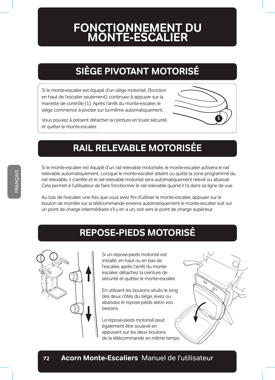 Acorn Monte-Escaliers  Manuel de l&apos;utilisateurFRANÇAIS72FONCTIONNEMENT DU  MONTE-ESCALIER5+)&apos;2+816#06a/1614+5RAIL RELEVABLE MOTORISÉEREPOSE-PIEDS MOTORISÉSi le monte-escalier est équipé d&apos;un siège motorisé, (fonction en haut de l&apos;escalier seulement), continuez à appuyer sur la PDQHWWHGHFRQWU¶OHb$SUªVODUU¬WGXPRQWHHVFDOLHUOHsiège commence à pivoter sur lui-même automatiquement.9RXVSRXYH]¢SU«VHQWG«WDFKHUODFHLQWXUHHQWRXWHV«FXULW«et quitter le monte-escalier.Si le monte-escalier est équipé d’un rail relevable motorisée, le monte-escalier activera le rail relevable automatiquement. Lorsque le monte-escalier atteint ou quitte la zone programmé du rail relevable, il s&apos;arrête et le rail relevable motorisé sera automatiquement relevé ou abaissé. Cela permet à l&apos;utilisateur de faire fonctionner le rail relevable quand il l&apos;a dans sa ligne de vue.$XEDVGHOHVFDOLHUXQHIRLVTXHYRXVDYH]ƷQLGXWLOLVHUOHPRQWHHVFDOLHUDSSX\HUVXUOHbouton de montée sur la télécommande enverra automatiquement le monte-escalier soit sur un point de charge intermédiaire s&apos;il y en a un, soit vers le point de charge supérieur.Si un repose-pieds motorisé est installé, en haut ou en bas de  l&apos;escalier, après l&apos;arrêt du monte-escalier, détachez la ceinture de sécurité et quittez le monte-escalier.En utilisant les boutons situés le long des deux côtés du siège, levez ou abaissez le repose-pieds selon vos besoins.Le repose-pieds motorisé peut également être soulevé en  appuyant sur les deux boutons  de la télécommande en même temps.1