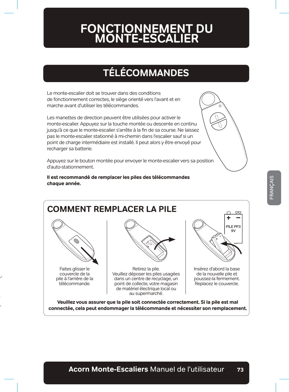 Acorn Monte-Escaliers Manuel de l&apos;utilisateurFRANÇAIS73TÉLÉCOMMANDESFONCTIONNEMENT DU  MONTE-ESCALIERPILE PP3 9VFaites glisser le couvercle de la pile à l&apos;arrière de la télécommande.Retirez la pile.9HXLOOH]G«SRVHUOHVSLOHVXVDJ«HVdans un centre de recyclage, un point de collecte, votre magasin  de matériel électrique local ou  au supermarché.Insérez d&apos;abord la base de la nouvelle pile et poussez-la fermement.Replacez le couvercle.COMMENT REMPLACER LA PILELe monte-escalier doit se trouver dans des conditions  de fonctionnement correctes, le siège orienté vers l&apos;avant et en marche avant d&apos;utiliser les télécommandes.Les manettes de direction peuvent être utilisées pour activer le monte-escalier. Appuyez sur la touche montée ou descente en continu MXVTX¢FHTXHOHPRQWHHVFDOLHUVDUU¬WH¢ODƷQGHVDFRXUVH1HODLVVH]pas le monte-escalier stationné à mi-chemin dans l&apos;escalier sauf si un point de charge intermédiaire est installé. Il peut alors y être envoyé pour recharger sa batterie.Appuyez sur le bouton montée pour envoyer le monte-escalier vers sa position d&apos;auto-stationnement.Veuillez vous assurer que la pile soit connectée correctement. Si la pile est mal connectée, cela peut endommager la télécommande et nécessiter son remplacement.Il est recommandé de remplacer les piles des télécommandes chaque année.