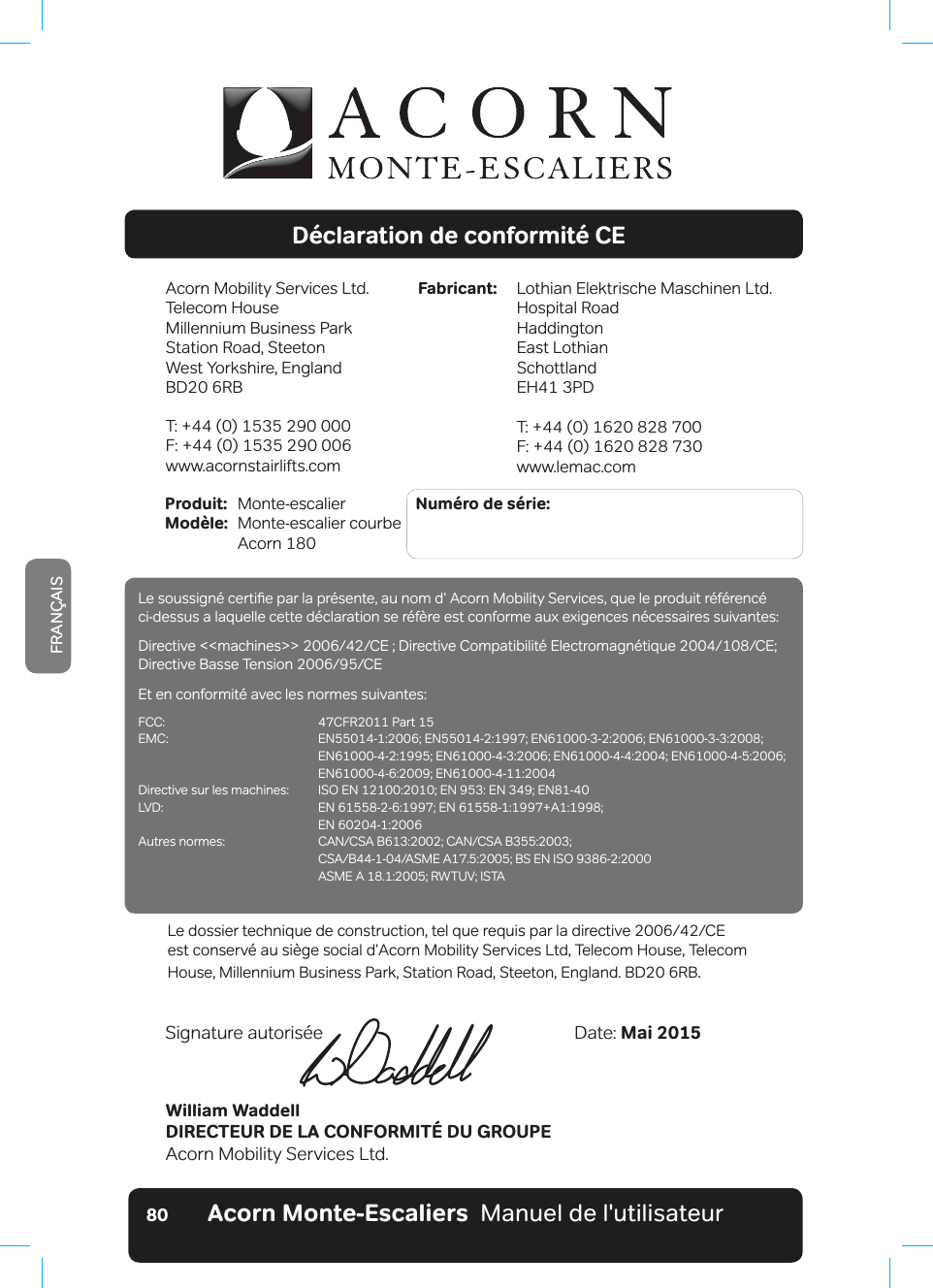 Acorn Monte-Escaliers  Manuel de l&apos;utilisateurFRANÇAIS80Déclaration de conformité CEAcorn Mobility Services Ltd.Telecom House Millennium Business ParkStation Road, SteetonWest Yorkshire, EnglandBD20 6RBT: +44 (0) 1535 290 000F: +44 (0) 1535 290 006www.acornstairlifts.comLothian Elektrische Maschinen Ltd.Hospital RoadHaddingtonEast LothianSchottlandEH41 3PDT: +44 (0) 1620 828 700F: +44 (0) 1620 828 730www.lemac.comFabricant:Produit:  Monte-escalier          Numéro de série: Modèle:  Monte-escalier courbe   Acorn 180William WaddellDIRECTEUR DE LA CONFORMITÉ DU GROUPEAcorn Mobility Services Ltd.Date: Mai 2015Signature autorisée/HGRVVLHUWHFKQLTXHGHFRQVWUXFWLRQWHOTXHUHTXLVSDUODGLUHFWLYH&amp;(HVWFRQVHUY«DXVLªJHVRFLDOGŢ$FRUQ0RELOLW\6HUYLFHV/WG7HOHFRP+RXVHb7HOHFRPHouse, Millennium Business Park, Station Road, Steeton, England. BD20 6RB./HVRXVVLJQ«FHUWLƷHSDUODSU«VHQWHDXQRPGŢ$FRUQ0RELOLW\6HUYLFHVTXHOHSURGXLWU«I«UHQF«ci-dessus a laquelle cette déclaration se réfère est conforme aux exigences nécessaires suivantes:&apos;LUHFWLYHPDFKLQHV!!&amp;(&apos;LUHFWLYH&amp;RPSDWLELOLW«(OHFWURPDJQ«WLTXH&amp;(&apos;LUHFWLYH%DVVH7HQVLRQ&amp;(Et en conformité avec les normes suivantes:FCC:  47CFR2011 Part 15(0&amp; (1(1(1(1  (1(1(1(1 (1(1&apos;LUHFWLYHVXUOHVPDFKLQHV ,62(1(1(1(1/9&apos; (1(1$  EN 60204-1:2006$XWUHVQRUPHV &amp;$1&amp;6$%&amp;$1&amp;6$% &amp;6$%$60($%6(1,62 $60($5:789,67$