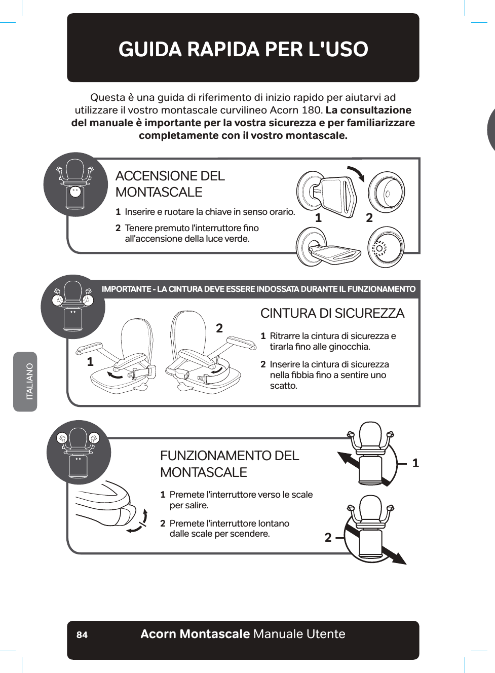 Acorn Montascale Manuale UtenteITALIANO84GUIDA RAPIDA PER L&apos;USOQuesta è una guida di riferimento di inizio rapido per aiutarvi ad XWLOL]]DUHLOYRVWURbPRQWDVFDOHFXUYLOLQHRb$FRUQbLa consultazione del manuale è importante per la vostra sicurezza e per familiarizzare completamente con il vostro montascale.ACCENSIONE DEL MONTASCALE1   Inserire e ruotare la chiave in senso orario.2   7HQHUHSUHPXWROLQWHUUXWWRUHƶQRall&apos;accensione della luce verde.2FUNZIONAMENTO DEL MONTASCALE1   Premete l&apos;interruttore verso le scale per salire.2   Premete l&apos;interruttore lontano  dalle scale per scendere.12CINTURA DI SICUREZZA1   Ritrarre la cintura di sicurezza e WLUDUODƶQRDOOHJLQRFFKLD2   Inserire la cintura di sicurezza QHOODƶEELDƶQRDVHQWLUHXQRscatto.21IMPORTANTE - LA CINTURA DEVE ESSERE INDOSSATA DURANTE IL FUNZIONAMENTO18QDYROWDWHUPLQDWRGLXWLOL]]DUHLOPRQWDVFDOHbSUHPHQGRLOWDVWRVXOWHOHFRPDQGRLOPRQWDVFDOHVLVSRVWHU¢