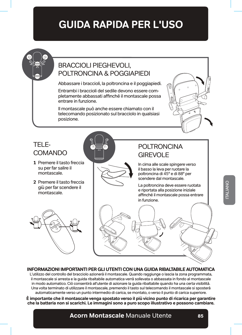 Acorn Montascale Manuale UtenteITALIANO85GUIDA RAPIDA PER L&apos;USOTELE- COMANDO1   Premere il tasto freccia su per far salire il montascale.2   Premere il tasto freccia giù per far scendere il montascale.POLTRONCINA GIREVOLEIn cima alle scale spingere verso il basso la leva per ruotare la poltroncina di 45° e di 88° per scendere dal montascale.La poltroncina deve essere ruotata e riportata alla posizione iniziale DƸQFK«LOPRQWDVFDOHSRVVDHQWUDUHin funzione.BRACCIOLI PIEGHEVOLI,  POLTRONCINA &amp; POGGIAPIEDIAbbassare i braccioli, la poltroncina e il poggiapiedi.Entrambi i braccioli del sedile devono essere com-SOHWDPHQWHDEEDVVDWLDƸQFK«LOPRQWDVFDOHSRVVDentrare in funzione.Il montascale può anche essere chiamato con il telecomando posizionato sul bracciolo in qualsiasi posizione.INFORMAZIONI IMPORTANTI PER GLI UTENTI CON UNA GUIDA RIBALTABILE AUTOMATICAL&apos;utilizzo del controllo del bracciolo azionerà il montascale. Quando raggiunge o lascia la zona programmata, il montascale si arresta e la guida ribaltabile automatica verrà sollevata o abbassata in fondo al montascale in modo automatico. Ciò consentirà all&apos;utente di azionare la guida ribaltabile quando ha una certa visibilità. 8QDYROWDWHUPLQDWRGLXWLOL]]DUHLOPRQWDVFDOHbSUHPHQGRLOWDVWRVXOWHOHFRPDQGRLOPRQWDVFDOHVLVSRVWHU¢automaticamente verso un punto intermedio di carica, se montato, o verso il punto di carica superiore.È importante che il montascale venga spostato verso il più vicino punto di ricarica per garantire che la batteria non si scarichi. Le immagini sono a puro scopo illustrativo e possono cambiare.